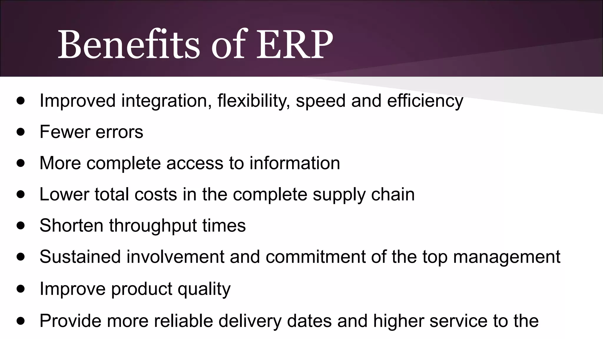 Benefits of ERP
● Improved integration, flexibility, speed and efficiency
● Fewer errors
● More complete access to information
● Lower total costs in the complete supply chain
● Shorten throughput times
● Sustained involvement and commitment of the top management
● Improve product quality
● Provide more reliable delivery dates and higher service to the
 