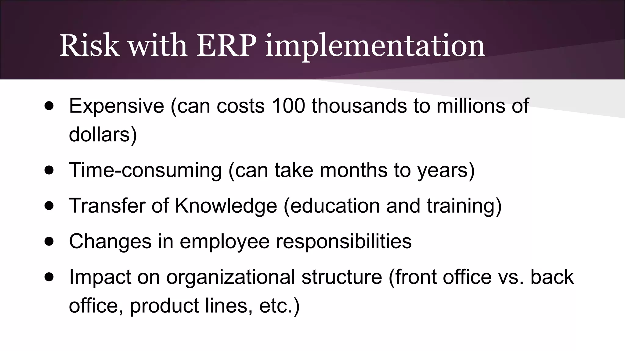Risk with ERP implementation
● Expensive (can costs 100 thousands to millions of
dollars)
● Time-consuming (can take months to years)
● Transfer of Knowledge (education and training)
● Changes in employee responsibilities
● Impact on organizational structure (front office vs. back
office, product lines, etc.)
 