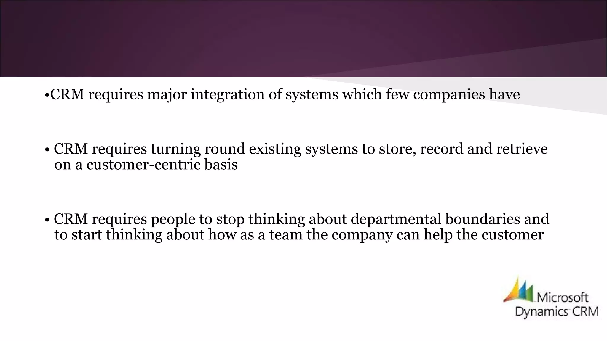 •CRM requires major integration of systems which few companies have
• CRM requires turning round existing systems to store, record and retrieve
on a customer-centric basis
• CRM requires people to stop thinking about departmental boundaries and
to start thinking about how as a team the company can help the customer
 