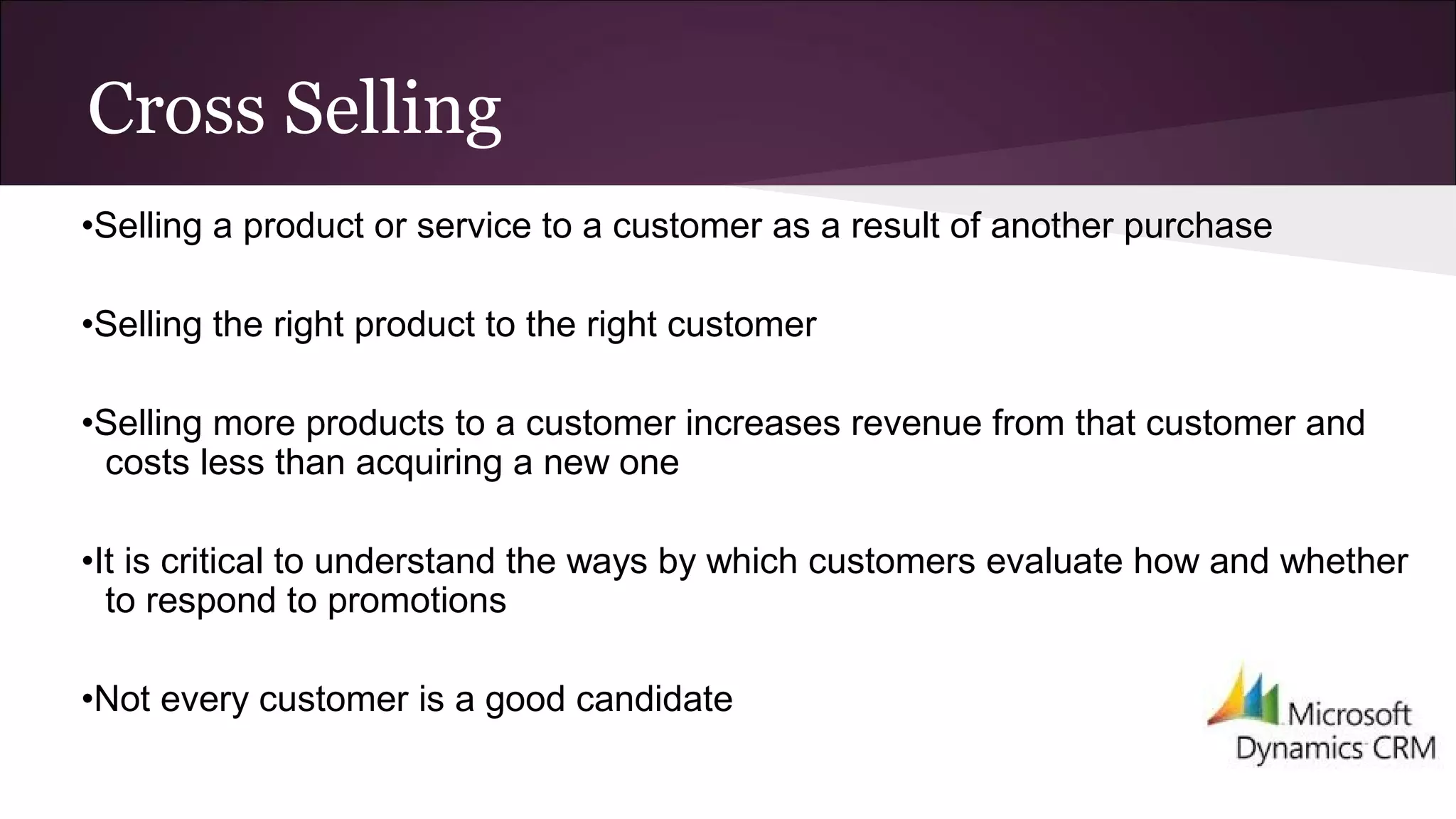 Cross Selling
•Selling a product or service to a customer as a result of another purchase
•Selling the right product to the right customer
•Selling more products to a customer increases revenue from that customer and
costs less than acquiring a new one
•It is critical to understand the ways by which customers evaluate how and whether
to respond to promotions
•Not every customer is a good candidate
 