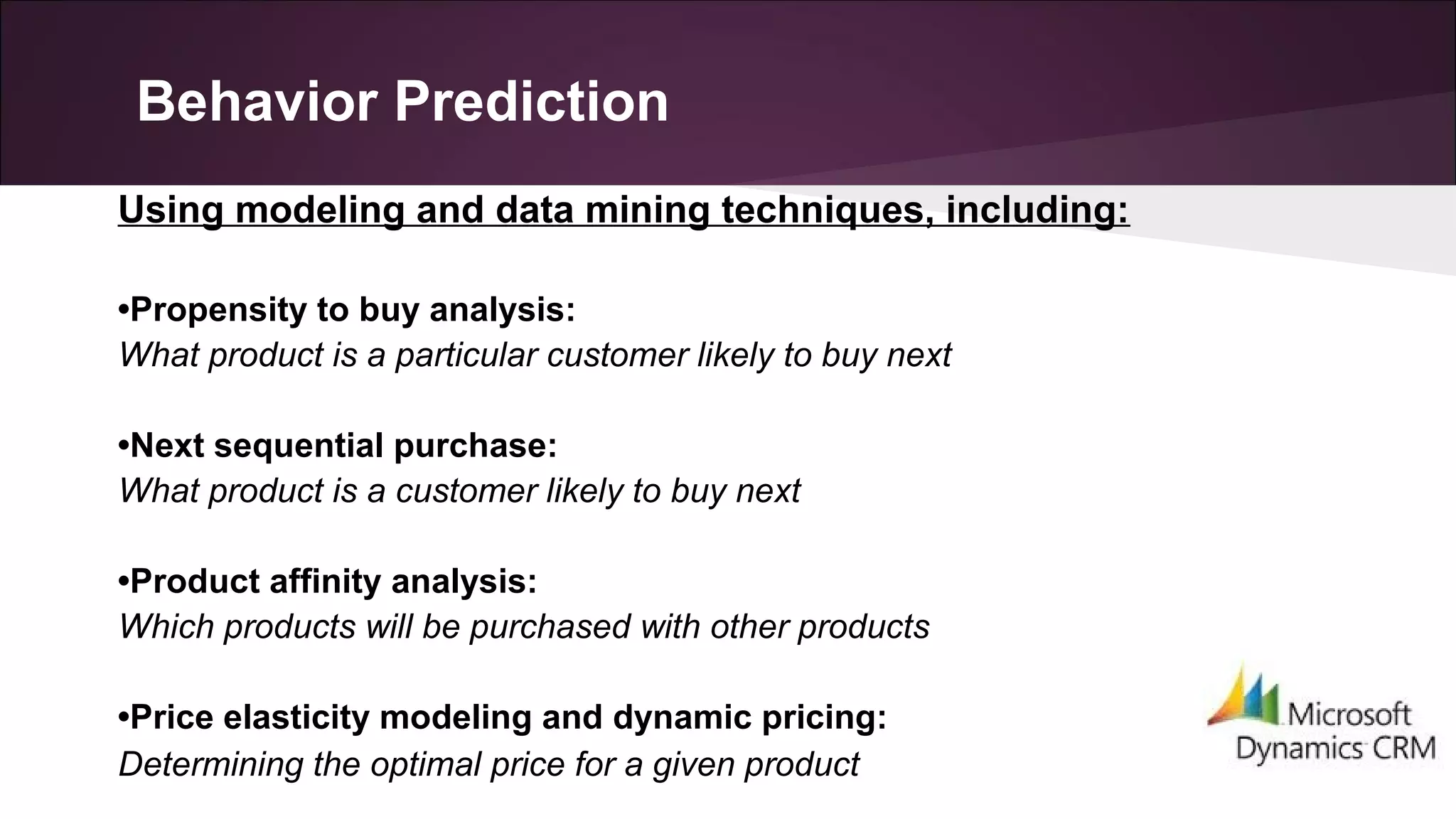 Behavior Prediction
Using modeling and data mining techniques, including:
•Propensity to buy analysis:
What product is a particular customer likely to buy next
•Next sequential purchase:
What product is a customer likely to buy next
•Product affinity analysis:
Which products will be purchased with other products
•Price elasticity modeling and dynamic pricing:
Determining the optimal price for a given product
 