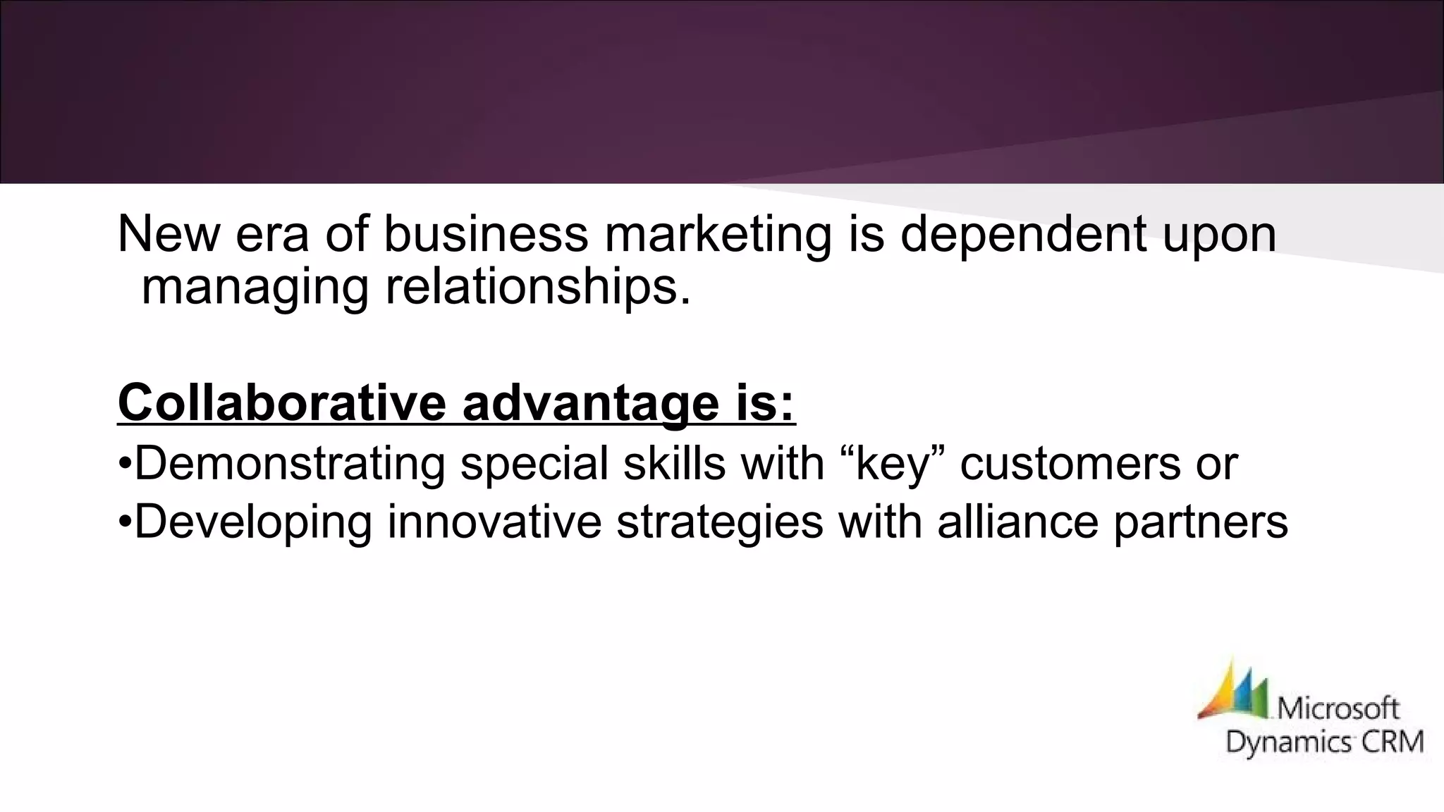 New era of business marketing is dependent upon
managing relationships.
Collaborative advantage is:
•Demonstrating special skills with “key” customers or
•Developing innovative strategies with alliance partners
 