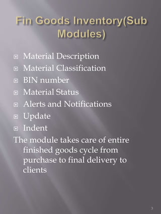  Material Description
 Material Classification
 BIN number
 Material Status
 Alerts and Notifications
 Update
 Indent
The module takes care of entire
finished goods cycle from
purchase to final delivery to
clients
3
 