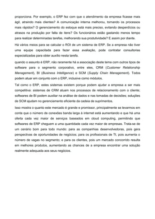proporciona. Por exemplo, o ERP fez com que o atendimento da empresa ficasse mais
ágil, atraindo mais clientes? A comunicação interna melhorou, tornando os processos
mais rápidos? O gerenciamento do estoque está mais preciso, evitando desperdícios ou
atrasos na produção por falta de itens? Os funcionários estão gastando menos tempo
para realizar determinadas tarefas, melhorando sua produtividade? E assim por diante.
Há vários meios para se calcular o ROI de um sistema de ERP. Se a empresa não tiver
uma equipe capacitada para fazer essa avaliação, pode contratar consultorias
especializadas para obter auxílio nesta tarefa.
quando o assunto é ERP, não raramente há a associação deste tema com outros tipos de
software para o segmento corporativo, entre eles, CRM (Customer Relationship
Management), BI (Business Intelligence) e SCM (Supply Chain Management). Todos
podem atuar em conjunto com o ERP, inclusive como módulos.
Tal como o ERP, estes sistemas existem porque podem ajudar a empresa a ser mais
competitiva: sistemas de CRM atuam nos processos de relacionamento com o cliente;
softwares de BI podem auxiliar na análise de dados e nas tomadas de decisões; soluções
de SCM ajudam no gerenciamento eficiente da cadeia de suprimentos.
Isso mostra o quanto este mercado é grande e promissor, principalmente se levarmos em
conta que o número de conexões banda larga à internet está aumentando e que há uma
oferta cada vez maior de serviços baseados em cloud computing, permitindo que
softwares de ERP cheguem a uma quantidade cada vez maior de empresas. Trata-se de
um cenário bom para todo mundo: para as companhias desenvolvedoras, pois gera
perspectivas de oportunidades de negócios; para os profissionais de TI, pois aumenta o
número de vagas no segmento; e para os clientes, pois um mercado concorrido resulta
em melhores produtos, aumentando as chances de a empresa encontrar uma solução
realmente adequada aos seus negócios.
 