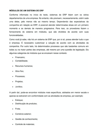 MÓDULOS DE UM SISTEMA DE ERP
Conforme informado no início do texto, sistemas de ERP lidam com os vários
departamentos de uma empresa. No entanto, não precisam, necessariamente, cobrir cada
uma delas, pelo menos não ao mesmo tempo. Dependendo das expectativas da
companhia em relação ao ERP, é possível atender determinadas áreas em um primeiro
momento e as demais de maneira progressiva. Para isso, os provedores fazem o
fornecimento do sistema em módulos, que são divididos de acordo com suas
funcionalidades.
Como você já sabe, não há um sistema de ERP que, por si só, possa atender tudo o que
é empresa. É necessário customizar a solução de acordo com as atividades da
companhia. Por outro lado, há determinados processos que são bastantes comuns em
todas ou na maior partes das empresas, até mesmo por uma questão de legislação. Eis
algumas categorias de módulos que se encaixam nesse contexto:
• Financeiro;
• Contabilidade;
• Recursos humanos;
• Ativo fixo;
• Processos;
• Projetos;
• Jurídico.
A partir daí, pode-se encontrar módulos mais específicos, adotados em menor escala e
apenas se estiverem em conformidade com as atividades da empresa, por exemplo:
• Estoque;
• Distribuição de produtos;
• Frota;
• Comércio exterior;
• Gestão de conhecimento;
• Controle de materiais;
 