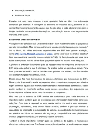 • Automação comercial;
• Análise de riscos.
Perceba que nem toda empresa precisa gerenciar frota ou lidar com automação
comercial, por exemplo. A vantagem do esquema de módulos está justamente aí. A
companhia implementa somente aqueles que lhe são úteis e pode adicionar mais com o
tempo, motivada pela expansão dos negócios, pela atuação em um novo segmento do
mercado, entre outros.
Escolhendo uma solução de ERP
Você já deve ter percebido que um sistema de ERP é um investimento sério e que precisa
ser feito com cuidado. Mas, como escolher uma solução com tantas opções no mercado?
Só no Brasil, há várias empresas especializadas em ERP com grande aceitação,
como SAP, TOTVS, Microsoft Dynamics e Oracle. Como saber qual é a melhor escolha?
Será que considerar somente preço é suficiente? Não há fórmula certa que sirva para
todas as empresas, mas há várias dicas que podem ajudar na escolha mais adequada.
A primeira é entender exatamente quais as necessidades da companhia em relação ao
ERP para então definir o que é prioridade. Tal análise indica um caminho a seguir. Para
isso, pode ser necessário realizar reuniões com gerentes dos setores, com funcionários
que exercem funções mais críticas, enfim.
Depois disso, fica mais fácil analisar as soluções oferecidas por fornecedores de ERP.
Neste ponto, é necessário avaliar as propostas feitas por cada empresa para, em primeiro
lugar, identificar aquelas que melhor podem atender às necessidades identificadas. Neste
ponto, também é importante verificar quais desses provedores têm experiência no
fornecimento de software para o ramo de atuação da companhia.
Uma vez que o sistema de ERP precisa ser customizado para cada empresa, é
importante saber também quais as tecnologias que o fornecedor disponibiliza para suas
soluções. Com isso, é possível ter uma noção melhor dos custos com servidores,
atualização, treinamento, entre outros. Neste aspecto, também é possível analisar a
capacidade de integração e comunicação do sistema, a possibilidade de implementação
de módulos no futuro, os recursos de segurança, compatibilidade com plataformas
distintas (dispositivos móveis, por exemplo) e assim por diante.
Também é muito importante verificar quais as condições do suporte e manutenção
oferecidas pelos provedores. O software certamente vai precisar de atualizações ao longo
 