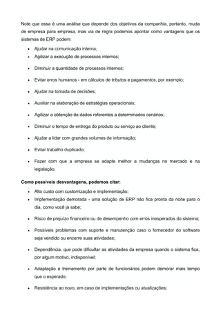 Note que essa é uma análise que depende dos objetivos da companhia, portanto, muda
de empresa para empresa, mas via de regra podemos apontar como vantagens que os
sistemas de ERP podem:
• Ajudar na comunicação interna;
• Agilizar a execução de processos internos;
• Diminuir a quantidade de processos internos;
• Evitar erros humanos - em cálculos de tributos e pagamentos, por exemplo;
• Ajudar na tomada de decisões;
• Auxiliar na elaboração de estratégias operacionais;
• Agilizar a obtenção de dados referentes a determinados cenários;
• Diminuir o tempo de entrega do produto ou serviço ao cliente;
• Ajudar a lidar com grandes volumes de informação;
• Evitar trabalho duplicado;
• Fazer com que a empresa se adapte melhor a mudanças no mercado e na
legislação.
Como possíveis desvantagens, podemos citar:
• Alto custo com customização e implementação;
• Implementação demorada - uma solução de ERP não fica pronta da noite para o
dia, como você já sabe;
• Risco de prejuízo financeiro ou de desempenho com erros inesperados do sistema;
• Possíveis problemas com suporte e manutenção caso o fornecedor do software
seja vendido ou encerre suas atividades;
• Dependência, que pode dificultar as atividades da empresa quando o sistema fica,
por algum motivo, indisponível;
• Adaptação e treinamento por parte de funcionários podem demorar mais tempo
que o esperado;
• Resistência ao novo, em caso de implementações ou atualizações;
 