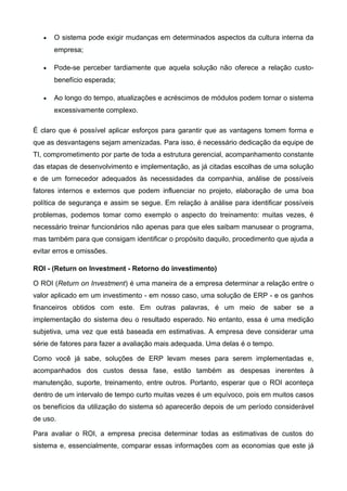 • O sistema pode exigir mudanças em determinados aspectos da cultura interna da
empresa;
• Pode-se perceber tardiamente que aquela solução não oferece a relação custo-
benefício esperada;
• Ao longo do tempo, atualizações e acréscimos de módulos podem tornar o sistema
excessivamente complexo.
É claro que é possível aplicar esforços para garantir que as vantagens tomem forma e
que as desvantagens sejam amenizadas. Para isso, é necessário dedicação da equipe de
TI, comprometimento por parte de toda a estrutura gerencial, acompanhamento constante
das etapas de desenvolvimento e implementação, as já citadas escolhas de uma solução
e de um fornecedor adequados às necessidades da companhia, análise de possíveis
fatores internos e externos que podem influenciar no projeto, elaboração de uma boa
política de segurança e assim se segue. Em relação à análise para identificar possíveis
problemas, podemos tomar como exemplo o aspecto do treinamento: muitas vezes, é
necessário treinar funcionários não apenas para que eles saibam manusear o programa,
mas também para que consigam identificar o propósito daquilo, procedimento que ajuda a
evitar erros e omissões.
ROI - (Return on Investment - Retorno do investimento)
O ROI (Return on Investment) é uma maneira de a empresa determinar a relação entre o
valor aplicado em um investimento - em nosso caso, uma solução de ERP - e os ganhos
financeiros obtidos com este. Em outras palavras, é um meio de saber se a
implementação do sistema deu o resultado esperado. No entanto, essa é uma medição
subjetiva, uma vez que está baseada em estimativas. A empresa deve considerar uma
série de fatores para fazer a avaliação mais adequada. Uma delas é o tempo.
Como você já sabe, soluções de ERP levam meses para serem implementadas e,
acompanhados dos custos dessa fase, estão também as despesas inerentes à
manutenção, suporte, treinamento, entre outros. Portanto, esperar que o ROI aconteça
dentro de um intervalo de tempo curto muitas vezes é um equívoco, pois em muitos casos
os benefícios da utilização do sistema só aparecerão depois de um período considerável
de uso.
Para avaliar o ROI, a empresa precisa determinar todas as estimativas de custos do
sistema e, essencialmente, comparar essas informações com as economias que este já
 