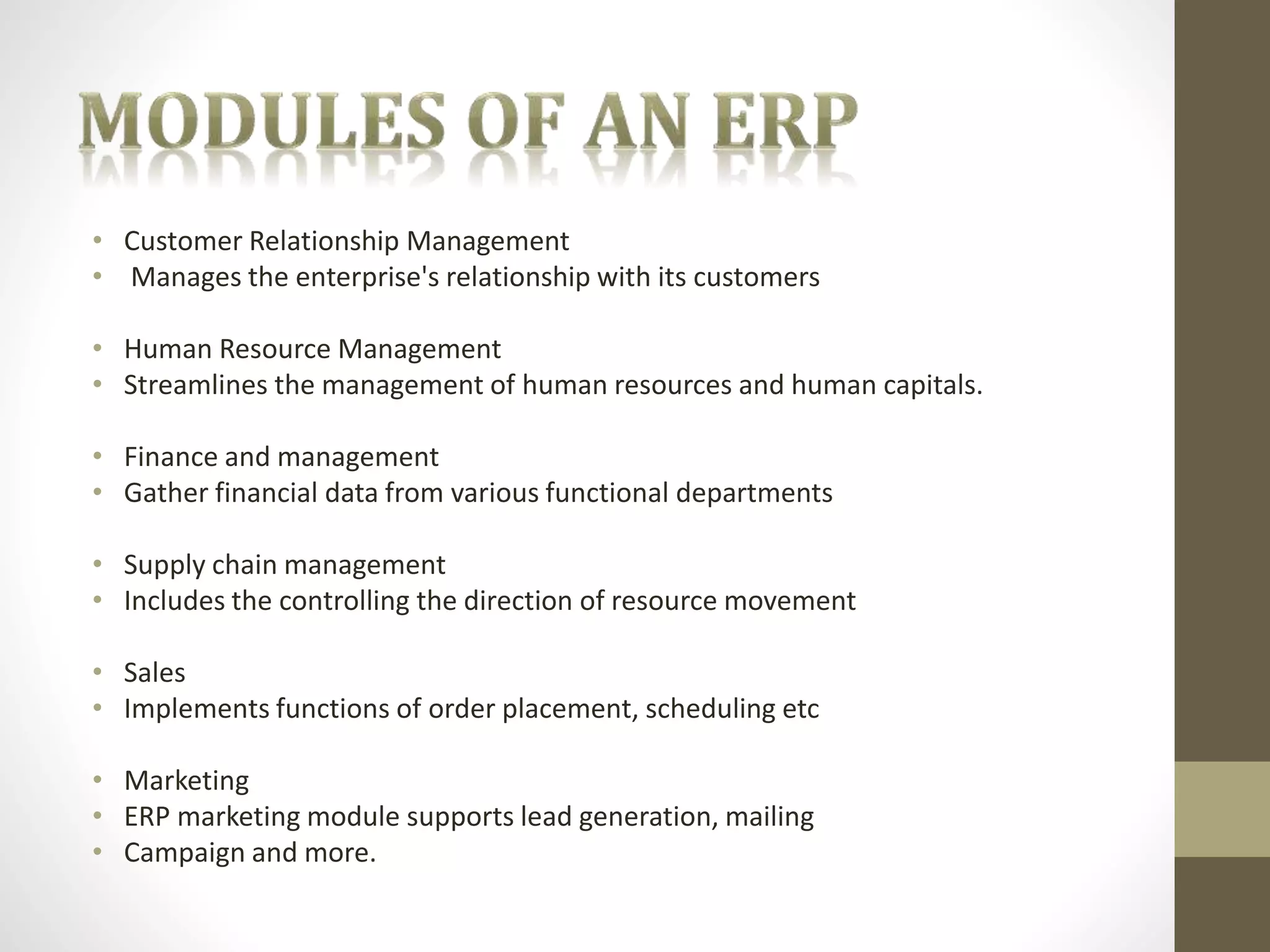 • Customer Relationship Management 
• Manages the enterprise's relationship with its customers 
• Human Resource Management 
• Streamlines the management of human resources and human capitals. 
• Finance and management 
• Gather financial data from various functional departments 
• Supply chain management 
• Includes the controlling the direction of resource movement 
• Sales 
• Implements functions of order placement, scheduling etc 
• Marketing 
• ERP marketing module supports lead generation, mailing 
• Campaign and more. 
 