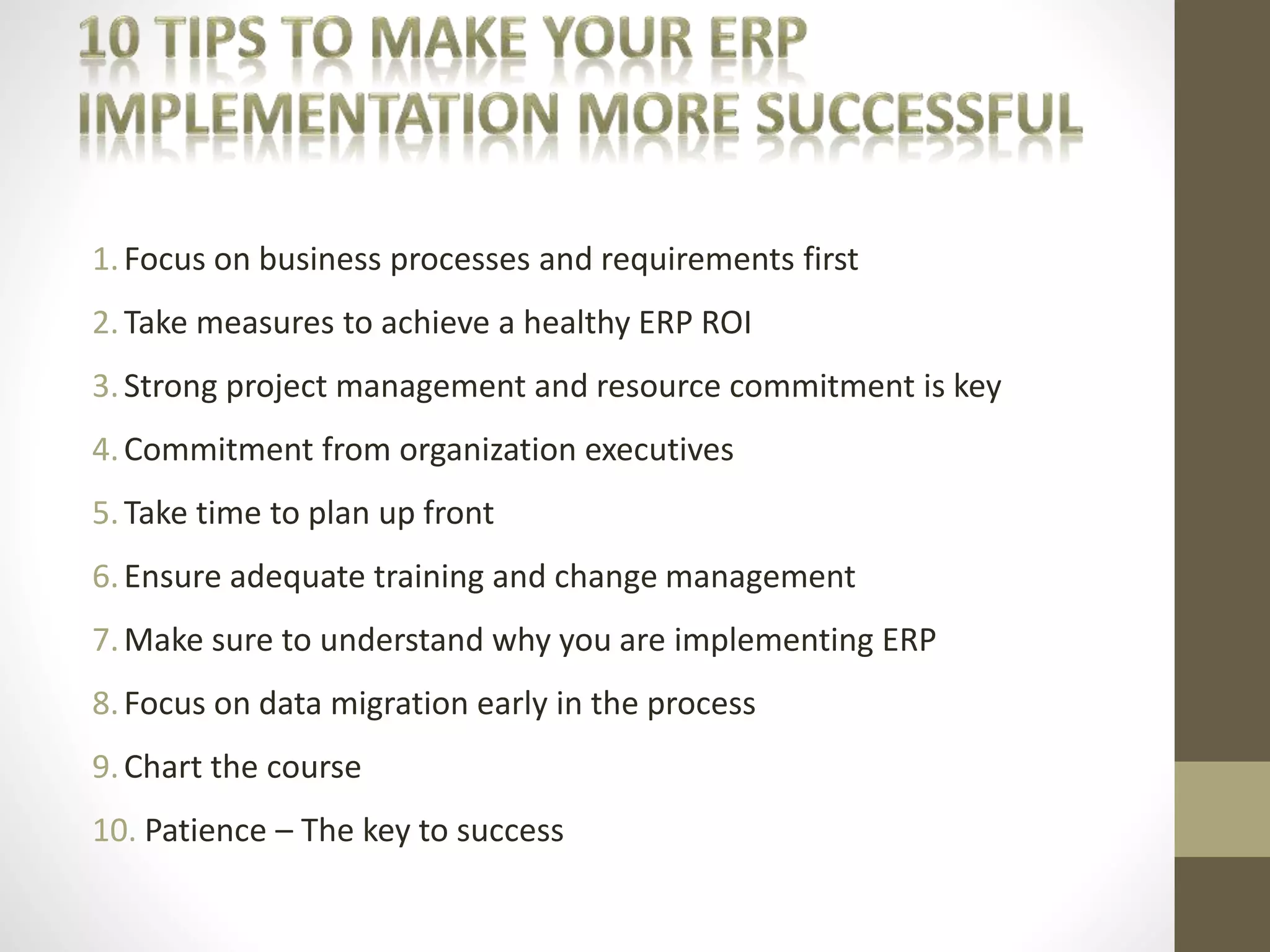 1. Focus on business processes and requirements first 
2. Take measures to achieve a healthy ERP ROI 
3. Strong project management and resource commitment is key 
4.Commitment from organization executives 
5. Take time to plan up front 
6. Ensure adequate training and change management 
7.Make sure to understand why you are implementing ERP 
8. Focus on data migration early in the process 
9. Chart the course 
10. Patience – The key to success 
 