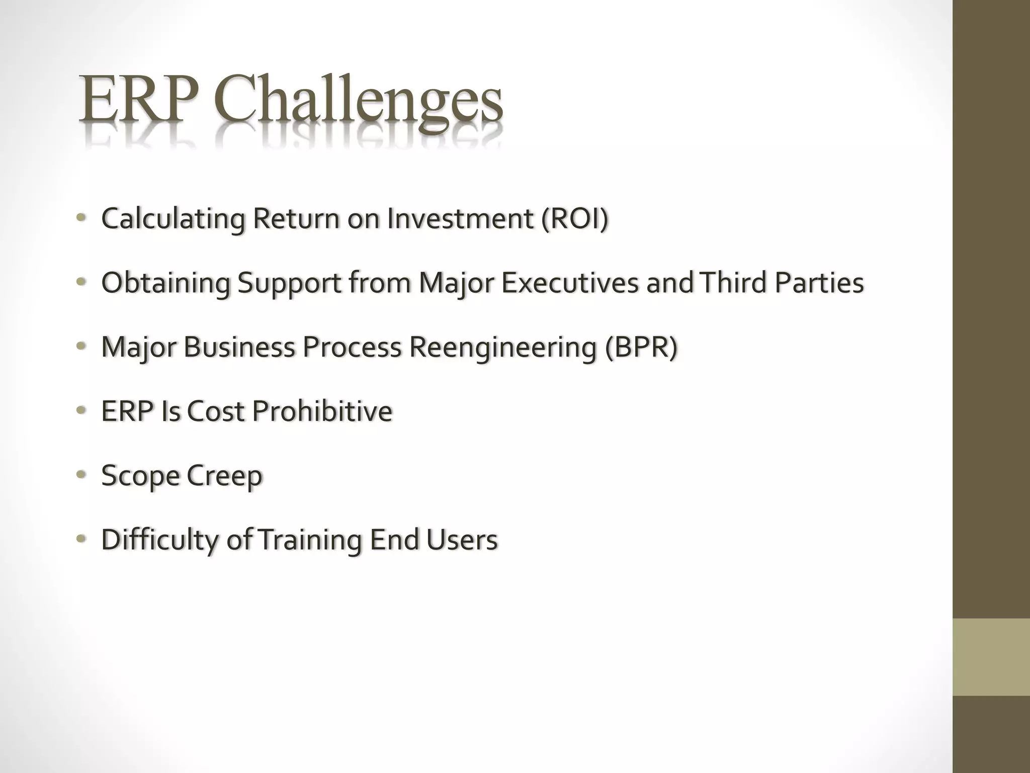 ERP Challenges 
• Calculating Return on Investment (ROI) 
• Obtaining Support from Major Executives and Third Parties 
• Major Business Process Reengineering (BPR) 
• ERP Is Cost Prohibitive 
• Scope Creep 
• Difficulty of Training End Users 
 