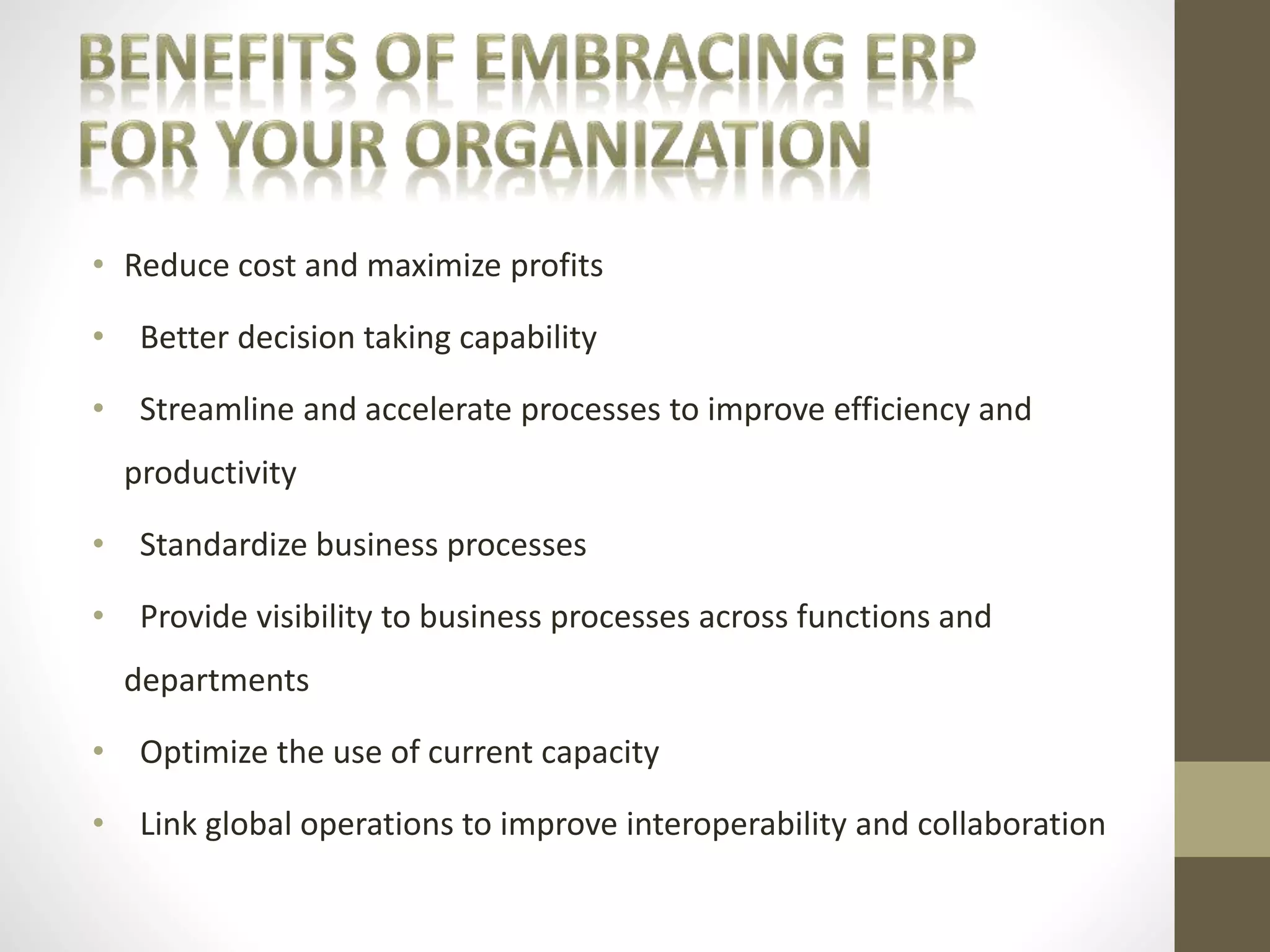 • Reduce cost and maximize profits 
• Better decision taking capability 
• Streamline and accelerate processes to improve efficiency and 
productivity 
• Standardize business processes 
• Provide visibility to business processes across functions and 
departments 
• Optimize the use of current capacity 
• Link global operations to improve interoperability and collaboration 
 