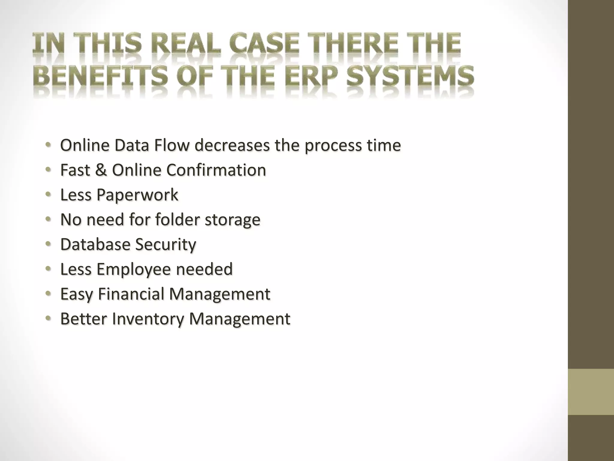 • Online Data Flow decreases the process time 
• Fast & Online Confirmation 
• Less Paperwork 
• No need for folder storage 
• Database Security 
• Less Employee needed 
• Easy Financial Management 
• Better Inventory Management 
 