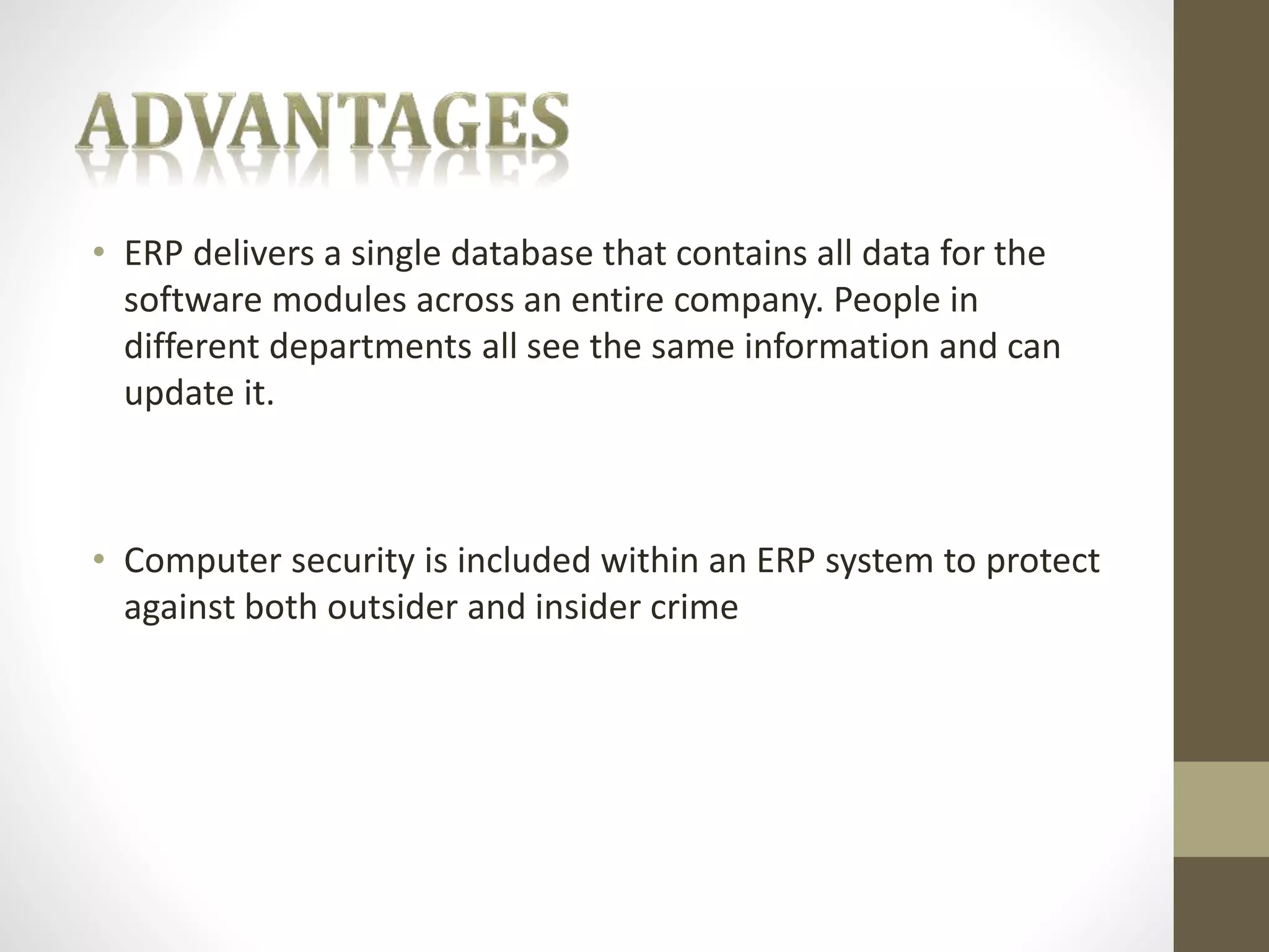• ERP delivers a single database that contains all data for the 
software modules across an entire company. People in 
different departments all see the same information and can 
update it. 
• Computer security is included within an ERP system to protect 
against both outsider and insider crime 
 