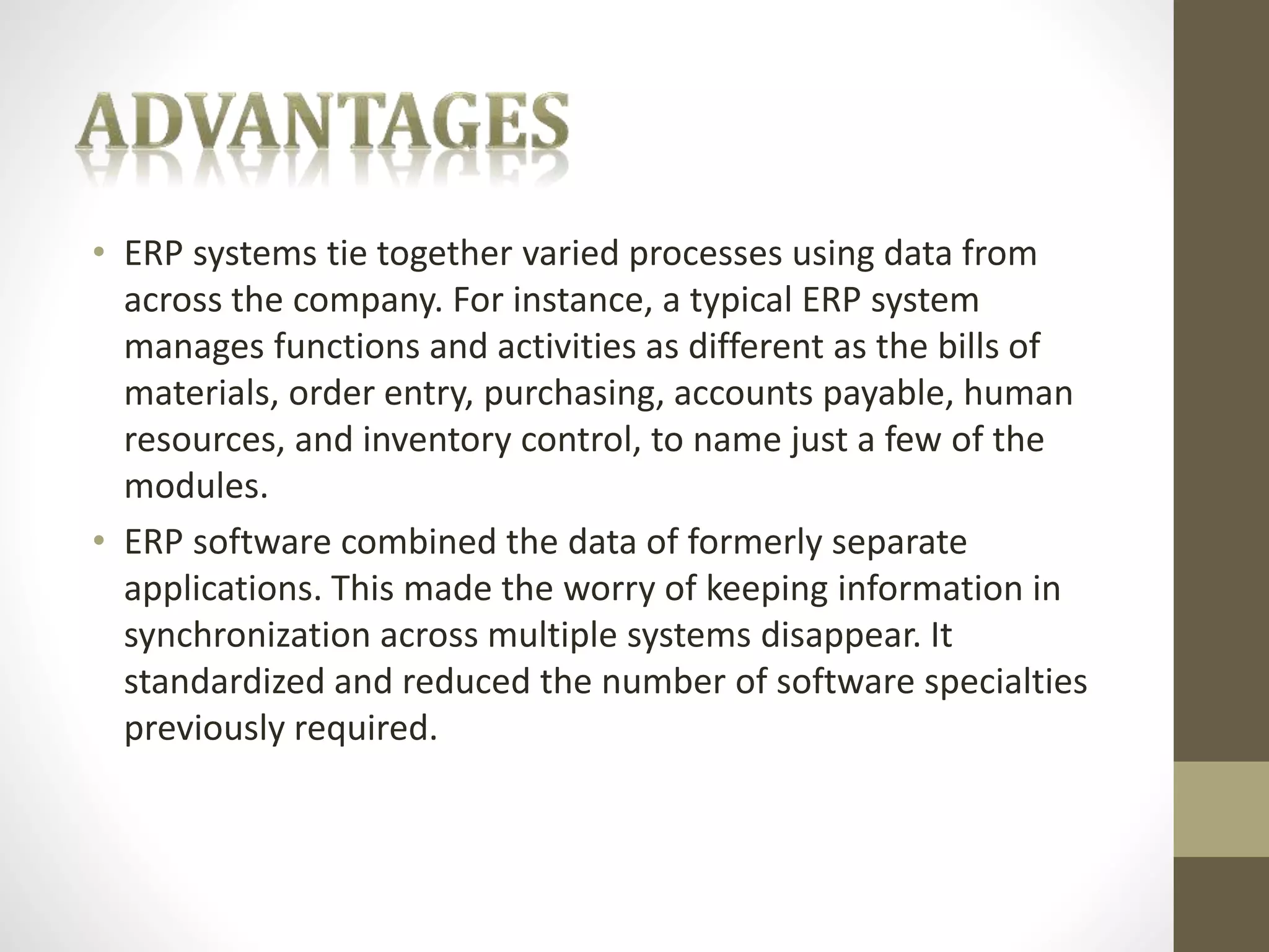 • ERP systems tie together varied processes using data from 
across the company. For instance, a typical ERP system 
manages functions and activities as different as the bills of 
materials, order entry, purchasing, accounts payable, human 
resources, and inventory control, to name just a few of the 
modules. 
• ERP software combined the data of formerly separate 
applications. This made the worry of keeping information in 
synchronization across multiple systems disappear. It 
standardized and reduced the number of software specialties 
previously required. 
 