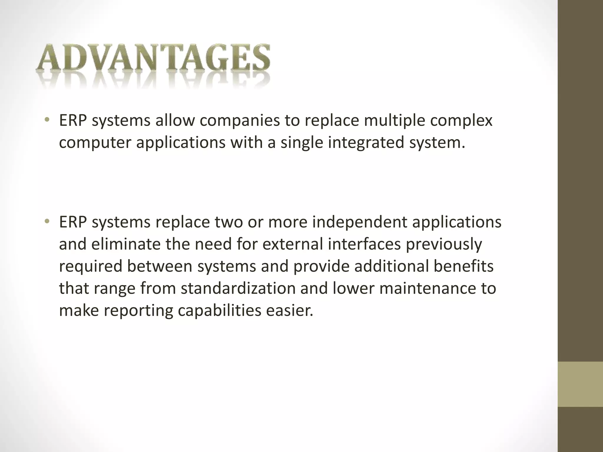 • ERP systems allow companies to replace multiple complex 
computer applications with a single integrated system. 
• ERP systems replace two or more independent applications 
and eliminate the need for external interfaces previously 
required between systems and provide additional benefits 
that range from standardization and lower maintenance to 
make reporting capabilities easier. 
 