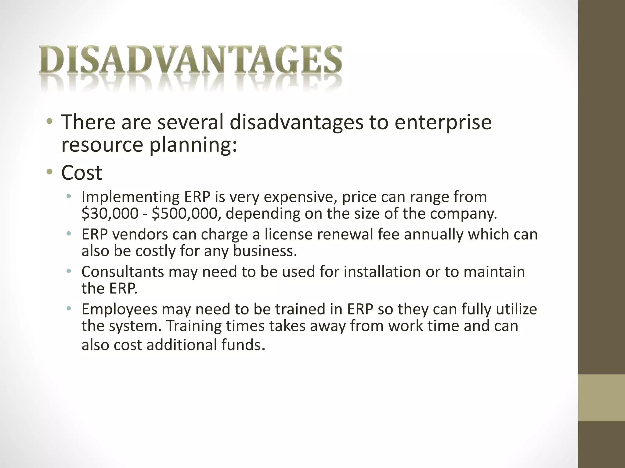 • There are several disadvantages to enterprise 
resource planning: 
• Cost 
• Implementing ERP is very expensive, price can range from 
$30,000 - $500,000, depending on the size of the company. 
• ERP vendors can charge a license renewal fee annually which can 
also be costly for any business. 
• Consultants may need to be used for installation or to maintain 
the ERP. 
• Employees may need to be trained in ERP so they can fully utilize 
the system. Training times takes away from work time and can 
also cost additional funds. 
 