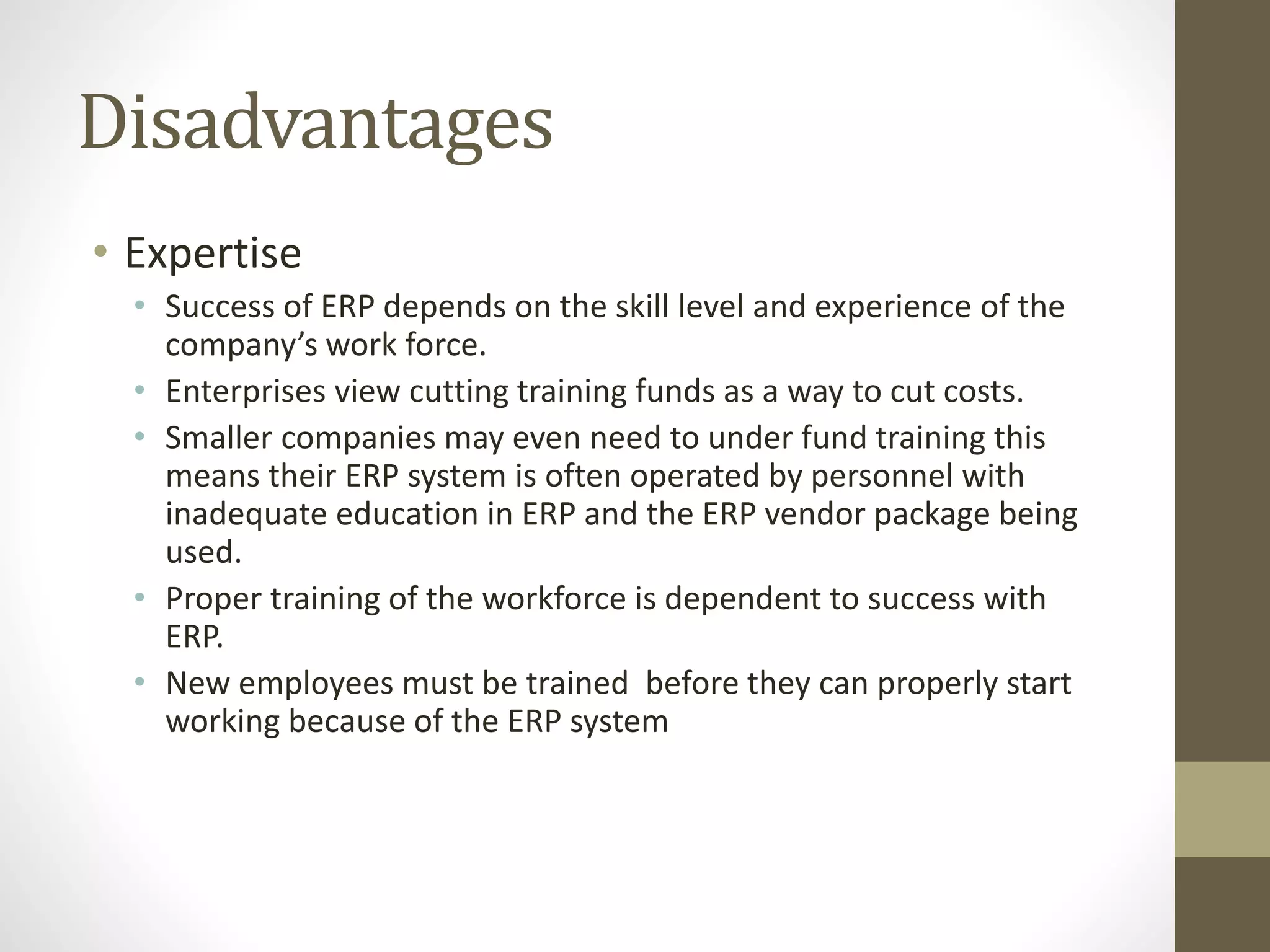 Disadvantages 
• Expertise 
• Success of ERP depends on the skill level and experience of the 
company’s work force. 
• Enterprises view cutting training funds as a way to cut costs. 
• Smaller companies may even need to under fund training this 
means their ERP system is often operated by personnel with 
inadequate education in ERP and the ERP vendor package being 
used. 
• Proper training of the workforce is dependent to success with 
ERP. 
• New employees must be trained before they can properly start 
working because of the ERP system 
 