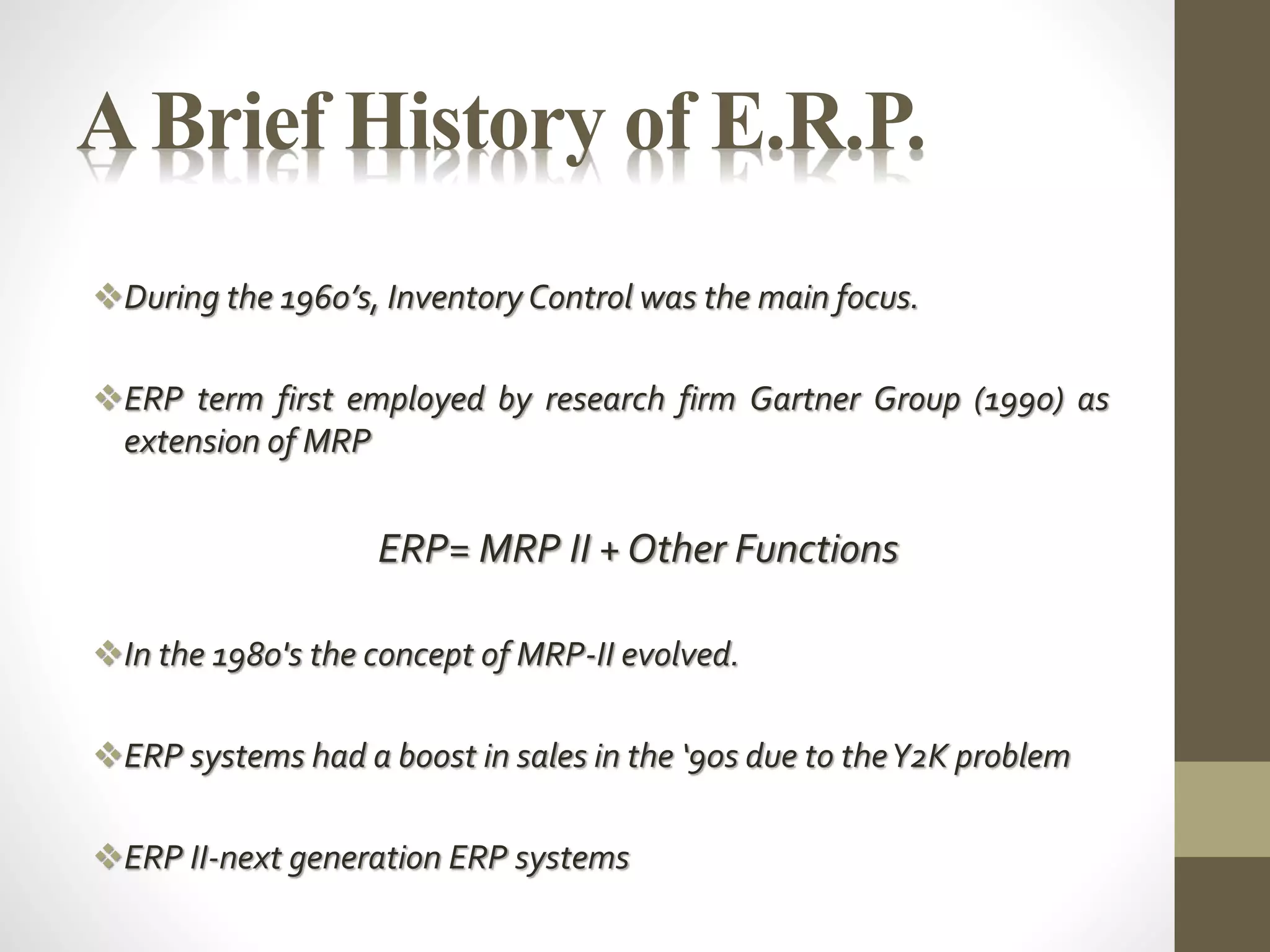 A Brief History of E.R.P. 
During the 1960’s, Inventory Control was the main focus. 
ERP term first employed by research firm Gartner Group (1990) as 
extension of MRP 
ERP= MRP II + Other Functions 
In the 1980's the concept of MRP-II evolved. 
ERP systems had a boost in sales in the ‘90s due to theY2K problem 
ERP II-next generation ERP systems 
 