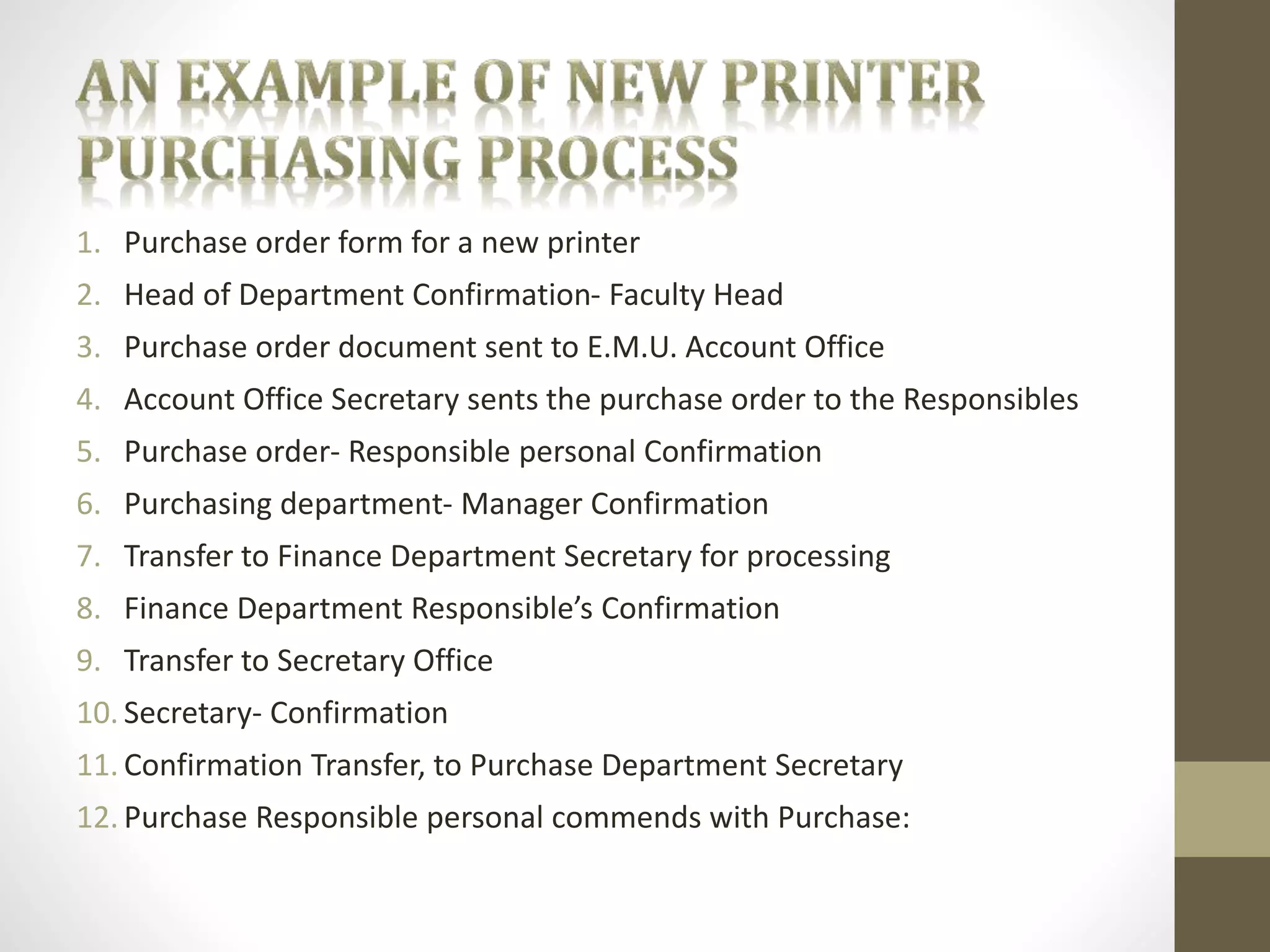1. Purchase order form for a new printer 
2. Head of Department Confirmation- Faculty Head 
3. Purchase order document sent to E.M.U. Account Office 
4. Account Office Secretary sents the purchase order to the Responsibles 
5. Purchase order- Responsible personal Confirmation 
6. Purchasing department- Manager Confirmation 
7. Transfer to Finance Department Secretary for processing 
8. Finance Department Responsible’s Confirmation 
9. Transfer to Secretary Office 
10. Secretary- Confirmation 
11. Confirmation Transfer, to Purchase Department Secretary 
12. Purchase Responsible personal commends with Purchase: 
 