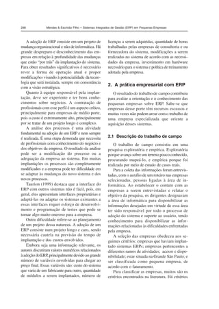 288 Mendes  Escrivão Filho – Sistemas Integrados de Gestão (ERP) em Pequenas Empresas 
A adoção de ERP consiste em um projeto de 
mudança organizacional e não de informática. Há 
grande despreparo e desconhecimento das em-presas 
em relação à profundidade das mudanças 
que estão “por trás” da implantação do sistema. 
Para obter resultados significativos é necessário 
rever a forma de operação atual e propor 
modificações visando à potencialidade da tecno-logia 
que será instalada, sempre em consonância 
com a visão estratégica. 
Quanto à equipe responsável pela implan-tação, 
deve ser experiente e ter bons conhe-cimentos 
sobre negócios. A contratação de 
profissionais com esse perfil é um aspecto crítico, 
principalmente para empresas de médio porte, 
pois o custo é extremamente alto, principalmente 
por se tratar de um projeto longo e complexo. 
A análise dos processos é uma atividade 
fundamental na adoção de um ERP e nem sempre 
é realizada. É uma etapa demorada que necessita 
de profissionais com conhecimento do negócio e 
dos objetivos da empresa. O resultado da análise 
pode ser a modificação do processo ou a 
adequação da empresa ao sistema. Em muitas 
implantações os processos são completamente 
modificados e a empresa pode ter dificuldade em 
se adaptar às mudanças do novo sistema e dos 
novos processos. 
Taurion (1999) destaca que a interface do 
ERP com outros sistemas não é fácil, pois, em 
geral, eles apresentam interfaces proprietárias e 
adaptá-las ou adaptar os sistemas existentes a 
essas interfaces requer esforço de desenvolvi-mento 
e programação de testes que pode se 
tornar algo muito oneroso para a empresa. 
Outra dificuldade refere-se ao planejamento 
de um projeto dessa natureza. A adoção de um 
ERP consiste num projeto longo e caro, sendo 
necessária cautela na previsão do tempo de 
implantação e dos custos envolvidos. 
Embora seja uma informação relevante, os 
autores discutiram valores numéricos relacionados 
à adoção do ERP, principalmente devido ao grande 
número de variáveis envolvidas para chegar ao 
preço final. Essas variáveis são: custo do sistema 
que varia de um fabricante para outro, quantidade 
de módulos a serem implantados, número de 
licenças a serem adquiridas, quantidade de horas 
trabalhadas pelas empresas de consultoria e ou 
fornecedora do sistema, modificações a serem 
realizadas no sistema de acordo com as necessi-dades 
da empresa, investimento em hardware 
necessário para o sistema e política de treinamento 
adotada pela empresa. 
2. A prática empresarial com ERP 
O resultado do trabalho de campo contribuiu 
para avaliar a orientação e o conhecimento das 
pequenas empresas sobre ERP. Sabe-se que 
empresas desse porte têm recursos escassos e 
muitas vezes não podem arcar com o trabalho de 
uma empresa especializada que oriente a 
aquisição desses sistemas. 
2.1 Descrição do trabalho de campo 
O trabalho de campo consistiu em uma 
pesquisa exploratória e empírica. Exploratória 
porque avança sobre um terreno pouco conhecido, 
procurando mapeá-lo, e empírica porque foi 
realizada por meio de estudo de casos reais. 
Para a coleta das informações foram entrevis-tadas, 
com o auxílio de um roteiro nas empresas 
selecionadas, pessoas ligadas à área de in-formática. 
Ao estabelecer o contato com as 
empresas a serem entrevistadas e relatar o 
objetivo da pesquisa, os dirigentes designavam 
a área de informática para disponibilizar as 
informações desejadas em virtude de essa área 
ter sido responsável por todo o processo de 
adoção do sistema e suporte ao usuário, tendo 
conhecimento para disponibilizar as infor-mações 
relacionadas às dificuldades enfrentadas 
pela empresa. 
A seleção das empresas obedeceu aos se-guintes 
critérios: empresas que haviam implan-tado 
sistemas ERPs; empresas pertencentes a 
diferentes ramos de atividades; acesso e dispo-nibilidade; 
estar situada na Grande São Paulo; e 
ser classificada como pequena empresa, de 
acordo com o faturamento. 
Para classificar as empresas, muitos são os 
critérios encontrados na literatura. Há critérios 
 