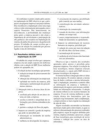 GESTÃO  PRODUÇÃO, v.9, n.3, p.277-296, dez. 2002 291 
Ao confrontar os pontos citados pelos autores 
na implantação de ERP, observa-se que a pers-pectiva 
da pequena empresa é um pouco distinta. 
Elas reconhecem a implantação como uma etapa 
crítica e estão extremamente preocupadas com o 
aspecto financeiro. Não mencionaram, ou 
desconhecem, a profundidade das mudanças 
pelas quais a empresa passará e não citam a 
importância do envolvimento e participação da 
alta gerência e dos usuários na implantação do 
sistema, da análise dos processos e da gerência do 
projeto. O trabalho de campo revelou que o 
processo de seleção foi conduzido por pessoas 
ligadas à área de informática. 
2.4 Resultados obtidos com a 
implantação do ERP 
O trabalho de campo revelou que a pequena 
empresa cita um amplo espectro de melhorias 
obtidas com a adoção de ERP. Essas melhorias 
podem ser agrupadas em: 
1. Evolução da base tecnológica que permite: 
• redução no tempo de processamento das 
informações; 
• obtenção das informações em tempo real; 
• agilidade nas tarefas da empresa, pela 
otimização e uniformização dos procedi-mentos 
internos. 
2. Integração entre as diversas áreas da em-presa: 
• auxiliada pela adoção de um único sis-tema 
em toda a empresa; 
• auxilia o controle e integridade das in-formações, 
pois elimina redundância dos 
dados; 
• permite a redução do fluxo de papéis. 
3. Impacto no controle e gestão da empresa 
que pode ser percebido por: 
• diminuição no retrabalho de tarefas 
administrativas; 
• melhoria no desempenho da empresa; 
• crescimento da empresa, possibilitado 
pelo controle em suas tarefas; 
• centralização das atividades adminis-trativas; 
• otimização da comunicação; 
• tomada de decisões com informações 
obtidas em tempo real; 
• maior comprometimento e responsabi-lidade 
do funcionário no apontamento. 
4. Impacto na administração de recursos 
humanos da empresa, percebido por: 
• redução de custos por meio da redução 
de mão-de-obra e de horas extras; 
• racionalização de recursos; 
• melhoria do nível técnico dos funcioná-rios 
em informática. 
Observa-se que a maioria dos resultados 
apontados pelos autores é percebida pelas 
pequenas empresas. Em relação à evolução da 
base tecnológica, muitas empresas estavam 
desatualizadas e a opção pelo ERP elevou o 
patamar tecnológico da empresa. 
O sistema facilitou a integração entre as várias 
áreas da empresa. Os usuários operam a mesma 
base de dados e utilizam a mesma informação. 
Após a implantação, aumentou o controle sobre 
as informações da empresa e melhorou a 
administração do negócio, pois há mais confiabi-lidade 
nas informações armazenadas. A adoção 
do sistema refletiu-se nos recursos humanos da 
empresa. O uso do sistema melhorou a capa-citação 
técnica dos funcionários, pois sua 
operação exige treinamento. Após a implantação, 
a empresa tornou-se mais exigente na contratação 
de mão-de-obra. 
Alguns resultados encontrados na literatura 
não foram citados pelos entrevistados, os quais se 
referem à documentação dos processos realizados 
pela empresa, regras de negócio definidas pelo 
sistema, empresa orientada a processos, criação 
de base tecnológica para instalação de novos 
sistemas e redução dos custos na área de 
informática. 
 