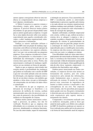 GESTÃO  PRODUÇÃO, v.9, n.3, p.277-296, dez. 2002 293 
autores apenas conseguiram observar uma ten-dência 
no comportamento dessas empresas e 
tecer algumas considerações. 
A Tabela 8 sumariza os aspectos comuns e 
discordantes citados pelos autores e pelas 
empresas. É possível observar muitos pontos 
discordantes ou que passam despercebidos tanto 
para os autores quanto para as empresas. A seguir 
faz-se uma rápida discussão sobre esses pontos, 
especialmente para aqueles considerados rele-vantes, 
a saber: mudança organizacional, orien-tação 
a processos e treinamento. 
Embora os autores analisados definam o 
sistema ERP como um projeto de mudança orga-nizacional, 
com reflexos na forma de operação da 
empresa, na estrutura e nos aspectos culturais, 
não é isso que vem acontecendo nas pequenas 
empresas. Essas empresas reconhecem os bene-fícios, 
principalmente os relacionados à con-fiabilidade 
das informações e adoção de um 
sistema único para todas as áreas. Porém, não 
mencionaram a realização de mudanças signifi-cativas 
em sua estrutura ou forma de operação. 
Supõe-se que as empresas entrevistadas não 
estejam atentas à profundidade das mudanças 
que podem ser realizadas com o auxílio do ERP 
e que este vem sendo adotado como um sistema 
de informação, com algumas vantagens como o 
fato de ser um único sistema, com módulos que 
atendem a várias áreas, em que as informações 
são armazenadas em um banco de dados único 
e centralizado. 
Há indicativos de que as empresas, ao 
deixarem de investigar os benefícios e os 
potenciais de melhoria do sistema, acabam 
automatizando uma série de processos sem se 
dar conta do potencial e das possibilidades de 
melhoria no desempenho do sistema. 
Embora muitos autores mencionem a orien-tação 
a processos, na prática, isso não foi 
verificado. Percebe-se que as empresas têm 
dificuldades em se estruturar em torno de seus 
processos, abandonando as estruturas funcionais. 
No caso das entrevistadas, sequer foi mencionada 
a orientação aos processos. Essa característica do 
ERP é reconhecida, porém os entrevistados 
implementam os processos sugeridos pelo sistema 
e em nada alteram sua estrutura organizacional; 
nenhuma mudança mais profunda é realizada. As 
mudanças que acontecem estão relacionadas à 
forma de execução das operações. 
Quando confrontada a realidade empresarial 
com a teoria, verifica-se que, embora na teoria o 
sistema deva se adequar à empresa e não o 
contrário, na prática a situação não é bem essa. A 
adequação do sistema às particularidades da 
empresa tem custo em geral alto, porque envolve 
a contratação de muitas horas de consultores 
especializados para as modificações necessárias. 
As empresas não têm recursos suficientes para 
arcar com esse custo e se adaptam ao sistema. 
Uma dificuldade citada em várias entrevistas e 
praticamente não mencionada na literatura consul-tada 
é a resistência dos funcionários. Isso pode 
estar associado: à falta de treinamento operacional, 
conceitual e de reciclagem, à baixa qualificação da 
mão-de-obra desse segmento empresarial e à 
resistência dos funcionários mais antigos. 
Embora pouco mencionado nas fontes con-sultadas, 
as empresas devem estar atentas ao 
treinamento dos usuários, pois eles serão 
responsáveis pela entrada das informações, 
sendo fundamentais para o sucesso e boa 
utilização do sistema. O usuário do sistema 
precisa estar consciente da importância de 
manter os dados corretos e atualizados e das 
conseqüências de seu erro. Nas empresas 
entrevistadas, não foi percebida preocupação 
muito grande com isso. Em geral, o treinamento 
é oferecido para um ou dois funcionários e estes 
serão responsáveis pelo suporte interno e 
treinamento dos demais. 
Comparando o investimento realizado com 
as melhorias alcançadas, pode-se dizer que 
ainda há muito ganho a ser obtido com a adoção 
do ERP. Os benefícios poderiam ser maiores se 
fosse realizada uma análise prévia dos processos 
e da forma de funcionamento atual da empresa. 
 