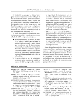 GESTÃO  PRODUÇÃO, v.9, n.3, p.277-296, dez. 2002 295 
A “urgência” na aquisição do sistema “atro-pela” 
um passo importante, que é a verificação da 
real necessidade do mesmo, que é caro, complexo 
e implica muitas mudanças. Talvez bastasse, por 
ora, uma simples análise da situação atual. A 
implantação sem a revisão dos processos traz 
benefícios pequenos. Muitas vezes a solução para 
uma empresa de pequeno porte pode estar na 
revisão de seus processos, sem a necessidade de 
um investimento tão alto em um ERP. 
A partir das reflexões realizadas são apre-sentadas 
as seguintes considerações sobre a 
adoção de ERPs por pequenas empresas: 
• A pequena empresa reconhece os bene-fícios 
obtidos com a adoção de ERP ao 
analisá-lo sob a perspectiva de um sistema 
que possui uma base de dados única e 
centralizada, o que facilita a integridade 
dos dados. Porém, ela minimiza as poten-cialidades 
do ERP ao encará-lo como um 
sistema de informação, delegando toda a 
responsabilidade da adoção para a área de 
informática. 
• O perfil técnico da área de informática 
incorre em falhas, muitas vezes cruciais ao 
sucesso do ERP na empresa. Por exemplo, 
a importância do treinamento para os 
usuários: sob a ótica da área de informática, 
o sistema é intuitivo. Para os usuários se 
torna imprescindível o treinamento. Sua 
falta ou sua realização inadequada inibe a 
utilização do ERP pelo usuário com menos 
familiaridade com a informática e pode ser 
o grande responsável pela resistência 
observada nas empresas estudadas. 
• Observa-se que a aquisição do ERP nas 
pequenas empresas é sugerida pela área de 
informática para solucionar as dificul-dades 
decorrentes de vários sistemas de 
informações que trabalham isoladamente. 
A maior dificuldade reside na falta de 
confiabilidade nas informações armaze-nadas 
pelo sistema. 
Diante das análises realizadas, observa-se que 
os principais fatores que induzem as pequenas 
empresas a utilizarem os sistemas ERPs podem 
ser sintetizados em: permitir que todas as áreas 
trabalhem com um único sistema, integrado, de 
fácil manuseio e garantir a integridade e a 
confiabilidade nas informações armazenadas, 
facilitando as atividades de controle sobre as 
operações da empresa. 
Referências Bibliográficas 
BUCKHOUT, S.; FREY, E.; NEMEC JR., J. Por um 
ERP eficaz. HSM Management. p. 30-36, set./ 
out. 1999. 
CENTOLA, N.; ZABEU, S. B. Pequenas e médias 
empresas: tomem a rédea de seus negócios! PC 
WORLD, p. 34-54, mar. 1999. 
COMPUTERWORLD. Uma tropa de elite para tocar 
o negócio. Disponível em: http://www.uol.com.br/ 
computerworld/100maiores98/software/sof_12.htm 
e http://www.uol.com.br/computerworld/100 
maiores98/software/sof_12.htm. Acesso em:1999. 
CORRÊA, H. L. ERPs: por que as implantações são 
tão caras e raramente dão certo? SIMPÓSIO 
DE ADMINISTRAÇÃO DA PRODUÇÃO, 
LOGÍSTICA E OPERAÇÕES INDUSTRIAIS, 1. 
Anais... São Paulo: FGV-SP, 1998. p. 288-300. 
CORRÊA, H. C.; GIANESI, I.; CAON, M. Plane-jamento, 
programação e controle da produção: 
MRP II/ERP: conceitos, uso e implantação. São 
Paulo: Gianesi Corrêa  Associados, Atlas, 
1997. 
CUNHA, M. A. L. Gestão integrada de processos de 
negócio. SIMPÓSIO DE ADMINISTRAÇÃO 
DA PRODUÇÃO, LOGÍSTICA E OPERAÇÕES 
INDUSTRIAIS. Anais... São Paulo: FGV, 1998. 
p. 184-194. 
DAFT, R. L. Administração. Tradução: Fernando 
Gastaldo Morales. Rio de Janeiro: LTC. cap. 12, 
p. 230-247: Mudança e desenvolvimento. 1999. 
DAVENPORT, T. H. Putting de enterprise into the 
enterprise system. Harvard Business Review. p. 
1221-1231, jul./ago. 1998. 
 