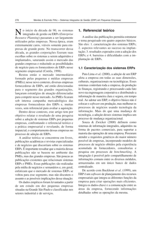 278 Mendes & Escrivão Filho – Sistemas Integrados de Gestão (ERP) em Pequenas Empresas 
No início da década de 90, os sistemas 
integrados de gestão ou ERPs (Enterprise 
Resource Planning) passaram a ser largamente 
utilizados pelas empresas. Nessa época, eram 
extremamente caros, viáveis somente para em-presas 
de grande porte. No transcorrer dessa 
década, as grandes corporações fizeram suas 
escolhas sobre os sistemas a serem adquiridos e 
implantados, saturando assim o mercado das 
grandes empresas e reduzindo as possibilidades 
de negócio para os fornecedores de ERPs nesse 
segmento empresarial (Corrêa, 1998). 
Restou então o mercado intermediário 
formado pelas pequenas e médias empresas 
(PMEs); nesse novo contexto, diversas empresas 
fornecedoras de ERPs, até então direcionadas 
para o segmento das grandes organizações, 
lançaram estratégias de atuação diferenciadas 
para competir nesse mercado. As PMEs ficaram 
sob intensa campanha mercadológica das 
empresas fornecedoras dos ERPs e, muitas 
vezes, sem referencial para avaliar a aquisição. 
Dentro desse contexto, este artigo tem por 
objetivo relatar o resultado de uma pesquisa 
sobre a adoção de sistemas ERPs por pequenas 
empresas, confrontando o referencial teórico e 
a prática empresarial e revelando, de forma 
imparcial, o comportamento dessas empresas no 
processo de adoção de ERPs. 
A análise teórica se concentrou em livros, 
publicações acadêmicas e revistas especializadas 
e de negócios que discorriam sobre os sistemas 
ERPs. É importante ressaltar que a maioria dessas 
publicações não se baseou no ambiente das 
PMEs, mas das grandes empresas. São poucas as 
publicações existentes que relacionam sistemas 
ERPs e PMEs. Essas publicações são realizadas 
pela mídia de negócios e semanários e, em geral, 
enfatizam que o mercado de sistemas ERPs se 
voltou para esse segmento, mas não discutem o 
assunto e as possíveis implicações dessa situação. 
Os dados empíricos foram levantados a partir 
de um estudo em dez pequenas empresas 
situadas na Grande São Paulo e classificadas nos 
setores industrial e de serviços. 
1. Referencial teórico 
A análise das publicações permitiu estruturar 
o tema pesquisado em quatro aspectos básicos. 
São eles: 1. caracterização dos sistemas ERPs; 
2. aspectos relevantes ao sucesso na implan-tação; 
3. resultados esperados com a adoção dos 
ERPs; e 4. barreiras e dificuldades com a im-plantação 
de ERPs. 
1.1 Caracterização dos sistemas ERPs 
Para Lima et al. (2000), a adoção de um ERP 
afeta a empresa em todas as suas dimensões, 
culturais, organizacionais ou tecnológicas. Esses 
sistemas controlam toda a empresa, da produção 
às finanças, registrando e processando cada fato 
novo na engrenagem corporativa e distribuindo a 
informação de maneira clara e segura, em tempo 
real. Ao adotar um ERP, o objetivo básico não é 
colocar o software em produção, mas melhorar os 
processos de negócios usando tecnologia da 
informação. Mais do que uma mudança de 
tecnologia, a adoção desses sistemas implica um 
processo de mudança organizacional. 
Souza & Zwicker (2000) definem como 
sistemas de informação integrados, adquiridos na 
forma de pacotes comerciais, para suportar a 
maioria das operações de uma empresa. Procuram 
atender a requisitos genéricos do maior número 
possível de empresas, incorporando modelos de 
processos de negócio obtidos pela experiência 
acumulada de fornecedores, consultorias e 
pesquisa em processos de benchmarking. A 
integração é possível pelo compartilhamento de 
informações comuns entre os diversos módulos, 
armazenadas em um único banco de dados 
centralizado. 
De acordo com Buckhout et al. (1999), um 
ERP é um software de planejamento dos recursos 
empresariais que integra as diferentes funções da 
empresa para criar operações mais eficientes. 
Integra os dados-chave e a comunicação entre as 
áreas da empresa, fornecendo informações 
detalhadas sobre as operações da mesma. 
 