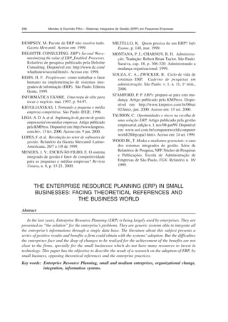 296 Mendes  Escrivão Filho – Sistemas Integrados de Gestão (ERP) em Pequenas Empresas 
DEMPSEY, M. Pacote de ERP não resolve tudo. 
Gazeta Mercantil. Acesso em: 1999. 
DELOITTE CONSULTING. ERP’s Second Wave: 
maximizing the value of ERP_Enabled Processes. 
Relatório de pesquisa publicado pela Deloitte 
Consulting. Disponível em: http://www.dc.com/ 
whathsnew/second.html. Acesso em: 1998. 
HEHN, H. F. Peopleware: como trabalhar o fator 
humano na implementação de sistemas inte-grados 
de informação (ERP). São Paulo: Editora 
Gente, 1999. 
INFORMÁTICA EXAME. Uma tropa de elite para 
tocar o negócio. mai. 1997. p. 94-97. 
KRUGLIANSKAS, I. Tornando a pequena e média 
empresa competitiva. São Paulo: IEGE, 1996. 
LIMA. A. D. A. et al. Implantação de pacote de gestão 
empresarial em médias empresas. Artigo publicado 
pela KMPress. Disponível em: http://www.kmpress. 
com.br, 13 fev. 2000. Acesso em: 9 jun. 2000. 
LOPES, F. et al. Revolução no setor de softwares de 
gestão. Relatório da Gazeta Mercantil Latino- 
Americana, 26/7 a 1/8 de 1999. 
MENDES, J. V.; ESCRIVÃO FILHO, E. O sistema 
integrado de gestão é fator de competitividade 
para as pequenas e médias empresas? Revista 
Uniara, n. 8, p. 13-21, 2000. 
THE ENTERPRISE RESOURCE PLANNING (ERP) IN SMALL 
BUSINESSES: FACING THEORETICAL REFERENCES AND 
THE BUSINESS WORLD 
Abstract 
In the last years, Enterprise Resource Planning (ERP) is being largely used by enterprises. They are 
presented as “the solution” for the enterprise’s problems. They are generic systems able to integrate all 
the enterprise’s informations through a single data base. The literature about this subject presents a 
series of positive results and benefits a firm could obtain with the systems’ adoption. But the difficulties 
the enterprises face and the deep of changes to be realized for the achievement of the benefits are not 
clear to the firms, specially for the small businesses which do not have many resources to invest in 
technology. This paper has the objective to describe the result of a research on the adoption of ERP, by 
small business, opposing theoretical references and the enterprise practices. 
Key words: Enterprise Resource Planning, small and medium enterprises, organizational change, 
integration, information systems. 
MILTELLO, K. Quem precisa de um ERP? Info 
Exame, p. 140, mar. 1999. 
MONTANA, P. J.; CHARNOV, B. H. Administra-ção. 
Tradução: Robert Brian Taylor. São Paulo: 
Saraiva, cap. 18, p. 306-320: Administrando a 
mudança organizacional. 1999. 
SOUZA, C. A.; ZWICKER, R. Ciclo de vida de 
sistemas ERP. Caderno de pesquisas em 
administração, São Paulo. v. 1, n. 11, 1o trim., 
2000. 
STAMFORD, P. P. ERPs: prepare-se para esta mu-dança. 
Artigo publicado pela KMPress. Dispo-nível 
em: http://www.kmpress.com.br/00set 
02.htm, jun. 2000. Acesso em: 13 set. 2000. 
TAURION, C. Oportunidades e riscos na escolha de 
uma solução ERP. Artigo publicado pela gestão 
empresarial, edição n. 1, nov/98-jan/99. Disponível 
em: www.uol.com.br/computerworld/computer 
world/280/gcapa3.htm. Acesso em: 24 set. 1999. 
WOOD JR., T. Modas e modismos gerenciais: o caso 
dos sistemas integrados de gestão. Série de 
Relatórios de Pesquisa, NPP, Núcleo de Pesquisas 
e Publicações. Escola de Administração de 
Empresas de São Paulo, FGV. Relatório n. 16/ 
1999. 
