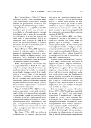 GESTÃO & PRODUÇÃO, v.9, n.3, p.277-296, dez. 2002 279 
Para Centola & Zabeu (1999), o ERP fornece 
informações geradas a partir do processo opera-cional, 
para otimizar o dia-a-dia da empresa, 
permitir um planejamento estratégico mais 
seguro e garantir a flexibilidade para evoluir. 
Segundo Corrêa et al. (1997), um ERP é 
constituído por módulos que atendem às 
necessidades de informação de apoio à tomada 
de decisão de todos os setores da empresa, todos 
integrados entre si, a partir de uma base de 
dados única e não redundante. Podem ser 
entendidos como evolução do MRP II na 
medida em que controlam tanto os recursos 
diretamente utilizados na manufatura quanto os 
demais recursos da empresa. 
Segundo Dempsey (1999), o ERP dispõe de um 
conjunto de programas capazes de interligar os 
aspectos da manufatura e incorporar os proce-dimentos 
contábeis ou dados gerados por outros 
aplicativos. Embora a definição seja atraente, 
muitas empresas desconhecem os problemas e 
cuidados relacionados a esses sistemas. 
Hehn (1999) apresenta o ERP como uma 
evolução expandida do MRP II. Eles repre-sentam 
uma coleção integrada de sistemas que 
atendem a todas as necessidades de um negócio: 
contabilidade, finanças, controle de produção, 
compras e outros. Todos os sistemas estão 
integrados e partilham os mesmos dados. 
Trazem embutidos em si processos de trabalho 
padronizados, procurando representar as melho-res 
práticas mundiais de cada função. A adoção 
desses sistemas exige disciplina e os usuários 
devem mantê-los atualizados. 
Segundo Miltello (1999), o ERP controla a 
empresa, manuseando e processando suas infor-mações. 
Todos os processos são documentados 
e contabilizados, gerando regras de negócio bem 
definidas e permitindo maior controle sobre 
alguns pontos vulneráveis do negócio, como a 
administração de custos, controle fiscal e esto-ques. 
A adoção desses sistemas põe fim aos 
vários sistemas que funcionavam de forma 
isolada na empresa, com informações redun-dantes 
e não confiáveis. 
Para Cunha (1998), o ERP é um modelo de 
gestão baseado em sistemas corporativos de 
informação que visam integrar os processos de 
negócio da empresa e apoiar decisões estra-tégicas. 
O modelo desse sistema tem uma 
abrangência de atuação que envolve as várias 
entidades de negócios, integrando a cadeia de 
suprimentos de fornecedores a clientes e bus-cando 
endereçar as questões de competitividade 
das organizações empresariais. Representa uma 
evolução do MRP II. 
Para Davenport (1998), o ERP é um software 
que promete a integração das informações que 
fluem pela empresa. Esse sistema impõe sua 
própria lógica à estratégia, à cultura e à 
organização da empresa. É uma solução gené-rica 
que procura atender a todo tipo de empresa 
e seu projeto reflete uma série de hipóteses sobre 
como operam as organizações. É desenvolvido 
para refletir as melhores práticas de negócio, 
porém são os clientes que devem definir a me-lhor 
prática para sua empresa. 
Em uma publicação da Deloitte Consulting 
(1998), o ERP é definido como um software de 
negócio que permite à empresa automatizar e 
integrar a maioria de seus processos; compar-tilhar 
práticas de negócio e dados comuns pela 
empresa; e disponibilizar a informação em 
tempo real. É visto como a solução para acabar 
com os vários programas que funcionam no 
mesmo ambiente empresarial, sem integração, 
produzindo informações de pouca qualidade 
para o negócio. Sistemas dessa natureza são 
adquiridos com o intuito de tornar os processos 
empresariais mais ágeis e extrair informações 
mais acuradas da empresa. 
Em reportagem da revista Informática 
Exame (1997), o ERP é citado pela capacidade 
de colocar nos “eixos” toda engrenagem 
empresarial. A adoção obriga a corporação a 
repensar sua estrutura e seus processos. Esse 
sistema põe fim às aplicações redundantes e 
incompatíveis existentes nas empresas e muitos 
estão preparados para o comércio eletrônico e 
outras vantagens surgidas com a Internet. 
Segundo Stamford (2000), o ERP possibilita 
um fluxo de informações único, contínuo e 
consistente por toda a empresa sob uma única 
base de dados. É um instrumento para a melhoria 
 
