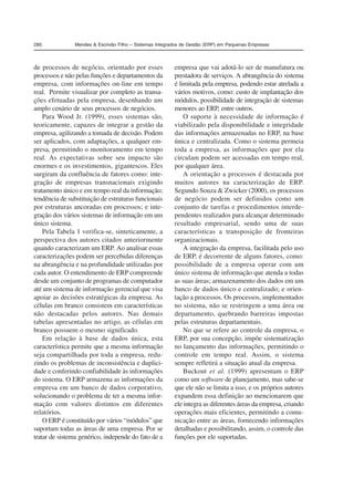 280 Mendes & Escrivão Filho – Sistemas Integrados de Gestão (ERP) em Pequenas Empresas 
de processos de negócio, orientado por esses 
processos e não pelas funções e departamentos da 
empresa, com informações on-line em tempo 
real. Permite visualizar por completo as transa-ções 
efetuadas pela empresa, desenhando um 
amplo cenário de seus processos de negócios. 
Para Wood Jr. (1999), esses sistemas são, 
teoricamente, capazes de integrar a gestão da 
empresa, agilizando a tomada de decisão. Podem 
ser aplicados, com adaptações, a qualquer em-presa, 
permitindo o monitoramento em tempo 
real. As expectativas sobre seu impacto são 
enormes e os investimentos, gigantescos. Eles 
surgiram da confluência de fatores como: inte-gração 
de empresas transnacionais exigindo 
tratamento único e em tempo real da informação; 
tendência de substituição de estruturas funcionais 
por estruturas ancoradas em processos; e inte-gração 
dos vários sistemas de informação em um 
único sistema. 
Pela Tabela 1 verifica-se, sinteticamente, a 
perspectiva dos autores citados anteriormente 
quando caracterizam um ERP. Ao analisar essas 
caracterizações podem ser percebidas diferenças 
na abrangência e na profundidade utilizadas por 
cada autor. O entendimento de ERP compreende 
desde um conjunto de programas de computador 
até um sistema de informação gerencial que visa 
apoiar as decisões estratégicas da empresa. As 
células em branco consistem em características 
não destacadas pelos autores. Nas demais 
tabelas apresentadas no artigo, as células em 
branco possuem o mesmo significado. 
Em relação à base de dados única, esta 
característica permite que a mesma informação 
seja compartilhada por toda a empresa, redu-zindo 
os problemas de inconsistência e duplici-dade 
e conferindo confiabilidade às informações 
do sistema. O ERP armazena as informações da 
empresa em um banco de dados corporativo, 
solucionando o problema de ter a mesma infor-mação 
com valores distintos em diferentes 
relatórios. 
O ERP é constituído por vários “módulos” que 
suportam todas as áreas de uma empresa. Por se 
tratar de sistema genérico, independe do fato de a 
empresa que vai adotá-lo ser de manufatura ou 
prestadora de serviços. A abrangência do sistema 
é limitada pela empresa, podendo estar atrelada a 
vários motivos, como: custo de implantação dos 
módulos, possibilidade de integração de sistemas 
menores ao ERP, entre outros. 
O suporte à necessidade de informação é 
viabilizado pela disponibilidade e integridade 
das informações armazenadas no ERP, na base 
única e centralizada. Como o sistema permeia 
toda a empresa, as informações que por ela 
circulam podem ser acessadas em tempo real, 
por qualquer área. 
A orientação a processos é destacada por 
muitos autores na caracterização de ERP. 
Segundo Souza & Zwicker (2000), os processos 
de negócio podem ser definidos como um 
conjunto de tarefas e procedimentos interde-pendentes 
realizados para alcançar determinado 
resultado empresarial, sendo uma de suas 
características a transposição de fronteiras 
organizacionais. 
A integração da empresa, facilitada pelo uso 
de ERP, é decorrente de alguns fatores, como: 
possibilidade de a empresa operar com um 
único sistema de informação que atenda a todas 
as suas áreas; armazenamento dos dados em um 
banco de dados único e centralizado; e orien-tação 
a processos. Os processos, implementados 
no sistema, não se restringem a uma área ou 
departamento, quebrando barreiras impostas 
pelas estruturas departamentais. 
No que se refere ao controle da empresa, o 
ERP, por sua concepção, impõe sistematização 
no lançamento das informações, permitindo o 
controle em tempo real. Assim, o sistema 
sempre refletirá a situação atual da empresa. 
Buckout et al. (1999) apresentam o ERP 
como um software de planejamento, mas sabe-se 
que ele não se limita a isso, e os próprios autores 
expandem essa definição ao mencionarem que 
ele integra as diferentes áreas da empresa, criando 
operações mais eficientes, permitindo a comu-nicação 
entre as áreas, fornecendo informações 
detalhadas e possibilitando, assim, o controle das 
funções por ele suportadas. 
 