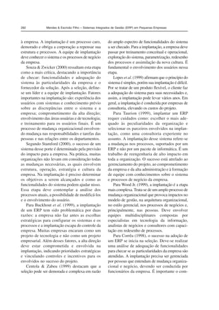 282 Mendes  Escrivão Filho – Sistemas Integrados de Gestão (ERP) em Pequenas Empresas 
à empresa. A implantação é um processo caro, 
demorado e obriga a corporação a repensar sua 
estrutura e processos. A equipe de implantação 
deve conhecer o sistema e os processos de negócio 
da empresa. 
Souza  Zwicker (2000) ressaltam esta etapa 
como a mais crítica, destacando a importância 
de checar: funcionalidades e adequação do 
sistema às particularidades da empresa e o 
fornecedor da solução. Após a seleção, define-se 
um líder e a equipe de implantação. Fatores 
importantes na implantação são: experiência dos 
usuários com sistemas e conhecimento prévio 
sobre as discrepâncias entre o sistema e a 
empresa; comprometimento da alta direção; 
envolvimento das áreas usuárias e de tecnologia; 
e treinamento para os usuários finais. É um 
processo de mudança organizacional envolven-do 
mudança nas responsabilidades e tarefas das 
pessoas e nas relações entre os departamentos. 
Segundo Stamford (2000), o sucesso de um 
sistema desse porte é determinado pela previsão 
do impacto para a empresa. Na prática, muitas 
organizações não levam em consideração todas 
as mudanças necessárias, as quais envolvem 
estrutura, operação, estratégia e cultura da 
empresa. Na implantação é preciso determinar 
os objetivos a serem alcançados e como as 
funcionalidades do sistema podem ajudar nisso. 
Essa etapa deve contemplar a análise dos 
processos atuais, a possibilidade de modificá-los 
e o envolvimento do usuário. 
Para Buckhout et al. (1999), a implantação 
de um ERP tem sido problemática por duas 
razões: a empresa não faz antes as escolhas 
estratégicas para configurar os sistemas e os 
processos e a implantação escapa do controle da 
empresa. Muitas empresas encaram como um 
projeto de tecnologia e não como um projeto 
empresarial. Além desses fatores, a alta direção 
deve estar comprometida e envolvida na 
implantação, indicando prioridades estratégicas 
e vinculando controles e incentivos para os 
envolvidos no sucesso do projeto. 
Centola  Zabeu (1999) destacam que a 
seleção pode ser demorada e complexa em razão 
do amplo espectro de funcionalidades do sistema 
a ser checado. Para a implantação, a empresa deve 
passar por treinamento conceitual e operacional, 
exploração do sistema, parametrização, redesenho 
dos processos e assimilação da nova cultura. É 
fundamental o envolvimento dos usuários nessa 
etapa. 
Lopes et al. (1999) afirmam que o princípio do 
sistema é simples, porém sua implantação é difícil. 
Por se tratar de um produto flexível, o cliente faz 
a adequação do sistema para suas necessidades e, 
assim, a implantação pode levar vários anos. Em 
geral, a implantação é conduzida por empresas de 
consultoria, elevando os custos do projeto. 
Para Taurion (1999), implantar um ERP 
requer cuidados como: escolher o mais ade-quado 
às peculiaridades da organização e 
selecionar os parceiros envolvidos na implan-tação, 
como uma consultoria experiente no 
assunto. A implantação desse sistema refere-se 
a mudanças nos processos, suportados por um 
ERP e não por um pacote de informática. É um 
trabalho de reengenharia de alto impacto em 
toda a organização. O sucesso está atrelado ao 
gerenciamento do projeto, ao comprometimento 
da empresa e da alta administração e à formação 
de equipe com conhecimentos sobre o sistema 
e processos de negócio da empresa. 
Para Wood Jr. (1999), a implantação é a etapa 
mais complexa. Trata-se de um amplo processo de 
mudança organizacional que provoca impactos no 
modelo de gestão, na arquitetura organizacional, 
no estilo gerencial, nos processos de negócios e, 
principalmente, nas pessoas. Deve envolver 
equipes multidisciplinares compostas por 
especialistas em tecnologia da informação, 
analistas de negócios e consultores com capaci-tação 
em redesenho de processos. 
Para Corrêa (1998), o sucesso na adoção de 
um ERP se inicia na seleção. Deve-se realizar 
uma análise de adequação de funcionalidades 
para checar se as particularidades da empresa são 
atendidas. A implantação precisa ser gerenciada 
por pessoas que entendam de mudança organiza-cional 
e negócio, devendo ser conduzida por 
funcionários da empresa. É importante o com- 
 