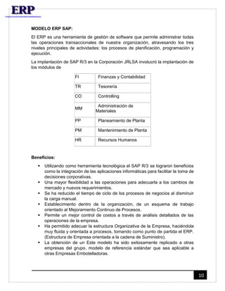 10 
MODELO ERP SAP: 
El ERP es una herramienta de gestión de software que permite administrar todas 
las operaciones transaccionales de nuestra organización, atravesando los tres 
niveles principales de actividades: los procesos de planificación, programación y 
ejecución. 
La implantación de SAP R/3 en la Corporación JRLSA involucró la implantación de 
los módulos de 
FI Finanzas y Contabilidad 
TR Tesorería 
CO Controlling 
MM 
Administración de 
Materiales 
PP Planeamiento de Planta 
PM Mantenimiento de Planta 
HR Recursos Humanos 
Beneficios: 
 Utilizando como herramienta tecnológica el SAP R/3 se lograron beneficios 
como la integración de las aplicaciones informáticas para facilitar la toma de 
decisiones corporativas. 
 Una mayor flexibilidad a las operaciones para adecuarla a los cambios de 
mercado y nuevos requerimientos. 
 Se ha reducido el tiempo de ciclo de los procesos de negocios al disminuir 
la carga manual. 
 Establecimiento dentro de la organización, de un esquema de trabajo 
orientado al Mejoramiento Continuo de Procesos. 
 Permite un mejor control de costos a través de análisis detallados de las 
operaciones de la empresa. 
 Ha permitido adecuar la estructura Organizativa de la Empresa, haciéndola 
muy fluida y orientada a procesos, tomando como punto de partida el ERP. 
(Estructura de Empresa orientada a la cadena de Suministro). 
 La obtención de un Este modelo ha sido exitosamente replicado a otras 
empresas del grupo. modelo de referencia estándar que sea aplicable a 
otras Empresas Embotelladoras. 
 