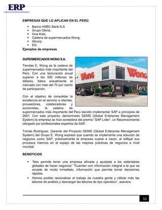 11 
EMPRESAS QUE LO APLICAN EN EL PERÚ: 
 Banco HSBC Bank S.A 
 Grupo Gloria. 
 Inca Kola. 
 Cadena de supermercados Wong. 
 Alicorp 
 Etc. 
Ejemplos de empresas 
SUPERMERCADOS WONG S.A. 
Tiendas E. Wong es la cadena de 
supermercados más importante del 
Perú. Con una facturación anual 
superior a los 500 millones de 
dólares, lidera actualmente el 
mercado con más del 70 por ciento 
de participación. 
Con el objetivo de consolidar la 
excelencia en el servicio a clientes, 
proveedores, colaboradores y 
accionistas, la cadena de 
supermercados más importante del Perú decidió implementar SAP a principios de 
2001. Con este proyecto, denominado GEMS (Global Enterprise Management 
System) la empresa se hizo acreedora del premio “SAP Líder”, un Reconocimiento 
otorgado por profesionales expertos de SAP. 
Tomás Rodríguez, Gerente del Proyecto GEMS (Global Enterprise Management 
System) del Grupo E. Wong expresó que cuando se implementa una solución de 
negocios como SAP, prácticamente la empresa vuelve a nacer, al reflejar sus 
procesos internos en el espejo de las mejores prácticas de negocios a nivel 
mundial. 
BENEFICIOS 
 “Nos permite tener una empresa afinada y ajustada a los estándares 
globales de hacer negocios” "Cuentan con información integral a la que se 
accede de modo inmediato, información que permite tomar decisiones 
rápidas. 
 Hemos podido racionalizar el trabajo de nuestra gente y utilizar más las 
labores de análisis y descargar las labores de tipo operativo”, asevera. 
 