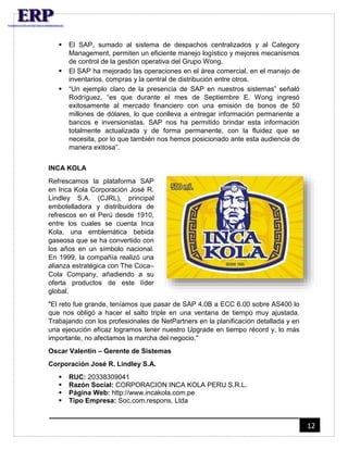 12 
 El SAP, sumado al sistema de despachos centralizados y al Category 
Management, permiten un eficiente manejo logístico y mejores mecanismos 
de control de la gestión operativa del Grupo Wong. 
 El SAP ha mejorado las operaciones en el área comercial, en el manejo de 
inventarios, compras y la central de distribución entre otros. 
 “Un ejemplo claro de la presencia de SAP en nuestros sistemas” señaló 
Rodríguez, “es que durante el mes de Septiembre E. Wong ingresó 
exitosamente al mercado financiero con una emisión de bonos de 50 
millones de dólares, lo que conlleva a entregar información permanente a 
bancos e inversionistas. SAP nos ha permitido brindar esta información 
totalmente actualizada y de forma permanente, con la fluidez que se 
necesita, por lo que también nos hemos posicionado ante esta audiencia de 
manera exitosa”. 
INCA KOLA 
Refrescamos la plataforma SAP 
en Inca Kola Corporación José R. 
Lindley S.A. (CJRL), principal 
embotelladora y distribuidora de 
refrescos en el Perú desde 1910, 
entre los cuales se cuenta Inca 
Kola, una emblemática bebida 
gaseosa que se ha convertido con 
los años en un símbolo nacional. 
En 1999, la compañía realizó una 
alianza estratégica con The Coca– 
Cola Company, añadiendo a su 
oferta productos de este líder 
global. 
"El reto fue grande, teníamos que pasar de SAP 4.0B a ECC 6.00 sobre AS400 lo 
que nos obligó a hacer el salto triple en una ventana de tiempo muy ajustada. 
Trabajando con los profesionales de NetPartners en la planificación detallada y en 
una ejecución eficaz logramos tener nuestro Upgrade en tiempo récord y, lo más 
importante, no afectamos la marcha del negocio." 
Oscar Valentin – Gerente de Sistemas 
Corporación José R. Lindley S.A. 
 RUC: 20338309041 
 Razón Social: CORPORACION INCA KOLA PERU S.R.L. 
 Página Web: http://www.incakola.com.pe 
 Tipo Empresa: Soc.com.respons. Ltda 
 