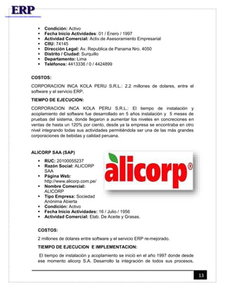 13 
 Condición: Activo 
 Fecha Inicio Actividades: 01 / Enero / 1997 
 Actividad Comercial: Activ.de Asesoramiento Empresarial 
 CIIU: 74145 
 Dirección Legal: Av. Republica de Panama Nro. 4050 
 Distrito / Ciudad: Surquillo 
 Departamento: Lima 
 Teléfonos: 4413336 / 0 / 4424899 
COSTOS: 
CORPORACION INCA KOLA PERU S.R.L.: 2.2 millones de dolares, entre el 
software y el servicio ERP. 
TIEMPO DE EJECUCION: 
CORPORACION INCA KOLA PERU S.R.L.: El tiempo de instalación y 
acoplamiento del software fue desarrollado en 5 años instalación y 5 meses de 
pruebas del sistema, donde llegaron a aumentar los niveles en concreciones en 
ventas de hasta un 120% por ciento, desde ya la empresa se encontraba en otro 
nivel integrando todas sus actividades permitiéndola ser una de las más grandes 
corporaciones de bebidas y calidad peruana. 
ALICORP SAA (SAP) 
 RUC: 20100055237 
 Razón Social: ALICORP 
SAA 
 Página Web: 
http://www.alicorp.com.pe/ 
 Nombre Comercial: 
ALICORP 
 Tipo Empresa: Sociedad 
Anónima Abierta 
 Condición: Activo 
 Fecha Inicio Actividades: 16 / Julio / 1956 
 Actividad Comercial: Elab. De Aceite y Grasas. 
COSTOS: 
2 millones de dolares entre software y el servicio ERP re-mejorado. 
TIEMPO DE EJECUCION E IMPLEMENTACION: 
El tiempo de instalación y acoplamiento se inició en el año 1997 donde desde 
ese momento alicorp S.A. Desarrollo la integración de todos sus procesos, 
 