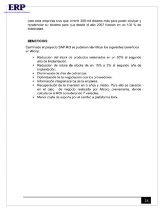 14 
pero esta empresa tuvo que invertir 300 mil dolares más para poder equipar y 
repotenciar su sistema para que desde el año 2007 función en un 100 % de 
efectividad. 
BENEFICIOS: 
Culminado el proyecto SAP R/3 se pudieron identificar los siguientes beneficios 
en Alicop: 
 Reducción del stock de productos terminados en un 60% al segundo 
año de Implantación. 
 Reducción de rotura de stocks de un 15% a 2% al segundo año de 
implantación. 
 Disminución de días de cobranzas. 
 Optimización de la negociación con los proveedores. 
 Información integral acerca de la empresa. 
 Recuperación de la inversión en 3 años y medio. Para ello se basaron 
en el caso de negocio realizado por Alicorp previamente, donde 
calcularon el ROI considerando 7 variables. 
 Menor costo de soporte por el cambio a plataforma Unix. 
 