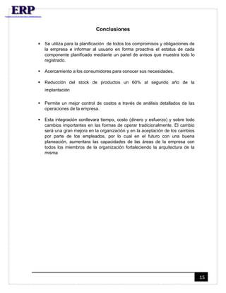 15 
Conclusiones 
 Se utiliza para la planificación de todos los compromisos y obligaciones de 
la empresa e informar al usuario en forma proactiva el estatus de cada 
componente planificado mediante un panel de avisos que muestra todo lo 
registrado. 
 Acercamiento a los consumidores para conocer sus necesidades. 
 Reducción del stock de productos un 60% al segundo año de la 
implantación 
 Permite un mejor control de costos a través de análisis detallados de las 
operaciones de la empresa. 
 Esta integración conllevara tiempo, costo (dinero y esfuerzo) y sobre todo 
cambios importantes en las formas de operar tradicionalmente. El cambio 
será una gran mejora en la organización y en la aceptación de los cambios 
por parte de los empleados, por lo cual en el futuro con una buena 
planeación, aumentara las capacidades de las áreas de la empresa con 
todos los miembros de la organización fortaleciendo la arquitectura de la 
misma 
