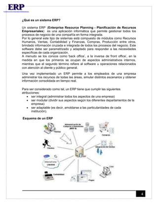 4 
¿Qué es un sistema ERP? 
Un sistema ERP (Enterprise Resource Planning – Planificación de Recursos 
Empresariales) es una aplicación informática que permite gestionar todos los 
procesos de negocio de una compañía en forma integrada. 
Por lo general este tipo de sistemas está compuesto de módulos como Recursos 
Humanos, Ventas, Contabilidad y Finanzas, Compras, Producción entre otros, 
brindado información cruzada e integrada de todos los procesos del negocio. Este 
software debe ser parametrizado y adaptado para responder a las necesidades 
específicas de cada organización. 
A menudo se los conoce como ‘back office’, a la inversa de ‘front office’, en la 
medida en que los primeros se ocupan de aspectos administrativos internos, 
mientras que el segundo término refiere al software u operaciones relacionados 
con atención al cliente y público general. 
Una vez implementado un ERP permite a los empleados de una empresa 
administrar los recursos de todas las áreas, simular distintos escenarios y obtener 
información consolidada en tiempo real. 
Para ser considerado como tal, un ERP tiene que cumplir las siguientes 
atribuciones: 
 ser integral (administrar todos los aspectos de una empresa) 
 ser modular (dividir sus aspectos según los diferentes departamentos de la 
empresa) 
 ser adaptable (es decir, amoldarse a las particularidades de cada 
institución). 
Esquema de un ERP 
 