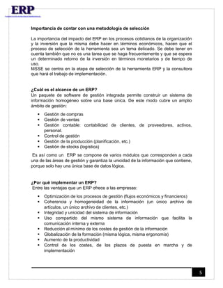 5 
Importancia de contar con una metodología de selección 
La importancia del impacto del ERP en los procesos cotidianos de la organización 
y la inversión que la misma debe hacer en términos económicos, hacen que el 
proceso de selección de la herramienta sea un tema delicado. Se debe tener en 
cuenta también que no es una tarea que se haga frecuentemente y que se espera 
un determinado retorno de la inversión en términos monetarios y de tiempo de 
uso. 
MSSE se centra en la etapa de selección de la herramienta ERP y la consultora 
que hará el trabajo de implementación. 
¿Cuál es el alcance de un ERP? 
Un paquete de software de gestión integrada permite construir un sistema de 
información homogéneo sobre una base única. De este modo cubre un amplio 
ámbito de gestión: 
 Gestión de compras 
 Gestión de ventas 
 Gestión contable: contabilidad de clientes, de proveedores, activos, 
personal. 
 Control de gestión 
 Gestión de la producción (planificación, etc.) 
 Gestión de stocks (logística) 
Es así como un ERP se compone de varios módulos que corresponden a cada 
una de las áreas de gestión y garantiza la unicidad de la información que contiene, 
porque solo hay una única base de datos lógica. 
¿Por qué implementar un ERP? 
Entre las ventajas que un ERP ofrece a las empresas: 
 Optimización de los procesos de gestión (flujos económicos y financieros) 
 Coherencia y homogeneidad de la información (un único archivo de 
artículos, un único archivo de clientes, etc.) 
 Integridad y unicidad del sistema de información 
 Uso compartido del mismo sistema de información que facilita la 
comunicación interna y externa 
 Reducción al mínimo de los costes de gestión de la información 
 Globalización de la formación (misma lógica, misma ergonomía) 
 Aumento de la productividad 
 Control de los costes, de los plazos de puesta en marcha y de 
implementación 
 