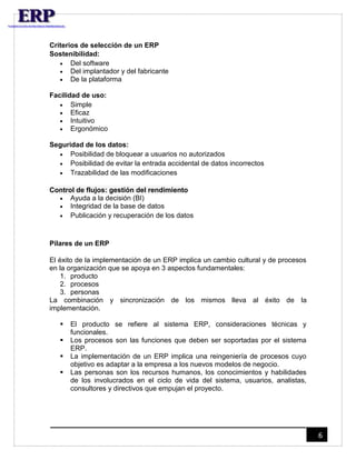 6 
Criterios de selección de un ERP 
Sostenibilidad: 
 Del software 
 Del implantador y del fabricante 
 De la plataforma 
Facilidad de uso: 
 Simple 
 Eficaz 
 Intuitivo 
 Ergonómico 
Seguridad de los datos: 
 Posibilidad de bloquear a usuarios no autorizados 
 Posibilidad de evitar la entrada accidental de datos incorrectos 
 Trazabilidad de las modificaciones 
Control de flujos: gestión del rendimiento 
 Ayuda a la decisión (BI) 
 Integridad de la base de datos 
 Publicación y recuperación de los datos 
Pilares de un ERP 
El éxito de la implementación de un ERP implica un cambio cultural y de procesos 
en la organización que se apoya en 3 aspectos fundamentales: 
1. producto 
2. procesos 
3. personas 
La combinación y sincronización de los mismos lleva al éxito de la 
implementación. 
 El producto se refiere al sistema ERP, consideraciones técnicas y 
funcionales. 
 Los procesos son las funciones que deben ser soportadas por el sistema 
ERP. 
 La implementación de un ERP implica una reingeniería de procesos cuyo 
objetivo es adaptar a la empresa a los nuevos modelos de negocio. 
 Las personas son los recursos humanos, los conocimientos y habilidades 
de los involucrados en el ciclo de vida del sistema, usuarios, analistas, 
consultores y directivos que empujan el proyecto. 
 