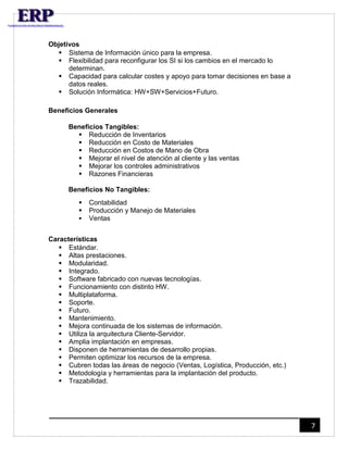 7 
Objetivos 
 Sistema de Información único para la empresa. 
 Flexibilidad para reconfigurar los SI si los cambios en el mercado lo 
determinan. 
 Capacidad para calcular costes y apoyo para tomar decisiones en base a 
datos reales. 
 Solución Informática: HW+SW+Servicios+Futuro. 
Beneficios Generales 
Beneficios Tangibles: 
 Reducción de Inventarios 
 Reducción en Costo de Materiales 
 Reducción en Costos de Mano de Obra 
 Mejorar el nivel de atención al cliente y las ventas 
 Mejorar los controles administrativos 
 Razones Financieras 
Beneficios No Tangibles: 
 Contabilidad 
 Producción y Manejo de Materiales 
 Ventas 
Características 
 Estándar. 
 Altas prestaciones. 
 Modularidad. 
 Integrado. 
 Software fabricado con nuevas tecnologías. 
 Funcionamiento con distinto HW. 
 Multiplataforma. 
 Soporte. 
 Futuro. 
 Mantenimiento. 
 Mejora continuada de los sistemas de información. 
 Utiliza la arquitectura Cliente-Servidor. 
 Amplia implantación en empresas. 
 Disponen de herramientas de desarrollo propias. 
 Permiten optimizar los recursos de la empresa. 
 Cubren todas las áreas de negocio (Ventas, Logística, Producción, etc.) 
 Metodología y herramientas para la implantación del producto. 
 Trazabilidad. 
 