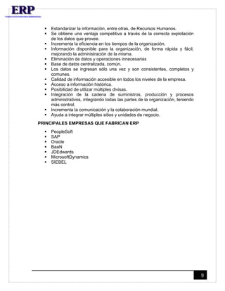 9 
 Estandarizar la información, entre otras, de Recursos Humanos. 
 Se obtiene una ventaja competitiva a través de la correcta explotación 
de los datos que provee. 
 Incrementa la eficiencia en los tiempos de la organización. 
 Información disponible para la organización, de forma rápida y fácil, 
mejorando la administración de la misma. 
 Eliminación de datos y operaciones innecesarias 
 Base de datos centralizada, común. 
 Los datos se ingresan sólo una vez y son consistentes, completos y 
comunes. 
 Calidad de información accesible en todos los niveles de la empresa. 
 Acceso a información histórica. 
 Posibilidad de utilizar múltiples divisas. 
 Integración de la cadena de suministros, producción y procesos 
administrativos, integrando todas las partes de la organización, teniendo 
más control. 
 Incrementa la comunicación y la colaboración mundial. 
 Ayuda a integrar múltiples sitios y unidades de negocio. 
PRINCIPALES EMPRESAS QUE FABRICAN ERP 
 PeopleSoft 
 SAP 
 Oracle 
 BaaN 
 JDEdwards 
 MicrosoftDynamics 
 SIEBEL 
 