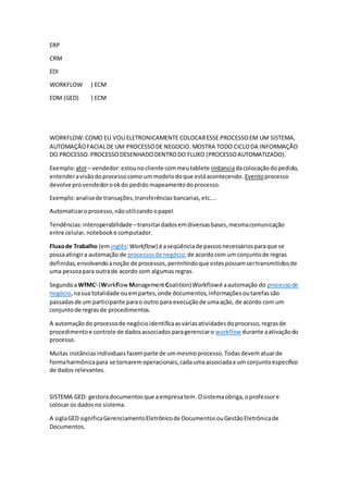 ERP
CRM
EDI
WORKFLOW } ECM
EDM (GED) } ECM
WORKFLOW:COMO EU VOU ELETRONICAMENTE COLOCARESSE PROCESSOEM UM SISTEMA,
AUTOMAÇÃOFACIALDE UM PROCESSODE NEGOCIO.MOSTRA TODO CICLODA INFORMAÇÃO
DO PROCESSO. PROCESSODESENHADODENTRODO FLUXO (PROCESSOAUTOMATIZADO).
Exemplo:ator– vendedor:estounocliente commeutablete instanciadacolocaçãodopedido,
entenderavisãodoprocessocomo ummodelodoque estáacontecendo. Eventoprocesso
devolve provendedorookdo pedido mapeamentodoprocesso.
Exemplo:analisede transações,transferênciasbancarias,etc....
Automatizaroprocesso,nãoutilizandoopapel
Tendências:interoperabilidade –transitardadosemdiversasbases,mesmacomunicação
entre celular, notebooke computador.
Fluxode Trabalho (eminglês:Workflow) é aseqüênciade passosnecessáriosparaque se
possaatingira automação de processosde negócio,de acordocom um conjuntode regras
definidas,envolvendoanoção de processos,permitindoque estespossamsertransmitidosde
uma pessoapara outrade acordo com algumasregras.
SegundoaWfMC1
(Workflow ManagementCoalition)Workflowé aautomação do processode
negócio,nasua totalidade ouempartes,onde documentos,informaçõesoutarefassão
passadasde um participante parao outro para execuçãode umaação, de acordo com um
conjuntode regrasde procedimentos.
A automaçãodo processode negócioidentificaasváriasatividadesdoprocesso,regrasde
procedimentoe controle de dadosassociadosparagerenciaro workflow durante aativaçãodo
processo.
Muitas instâncias individuaisfazemparte de ummesmoprocesso.Todasdevematuarde
formaharmônicapara se tornaremoperacionais,cadaumaassociadaa um conjuntoespecífico
de dados relevantes.
SISTEMA GED: gestoradocumentosque aempresatem.Osistemaobriga,oprofessore
colocar os dadosno sistema.
A siglaGED significaGerenciamentoEletrônicode DocumentosouGestãoEletrônicade
Documentos.
 