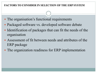FACTORS TO CONSIDER IN SELECTION OF THE ERP SYSTEM
 The organisation’s functional requirements
 Packaged software vs. developed software debate
 Identification of packages that can fit the needs of the
organisation
 Assessment of fit between needs and attributes of the
ERP package
 The organization readiness for ERP implementation
 
