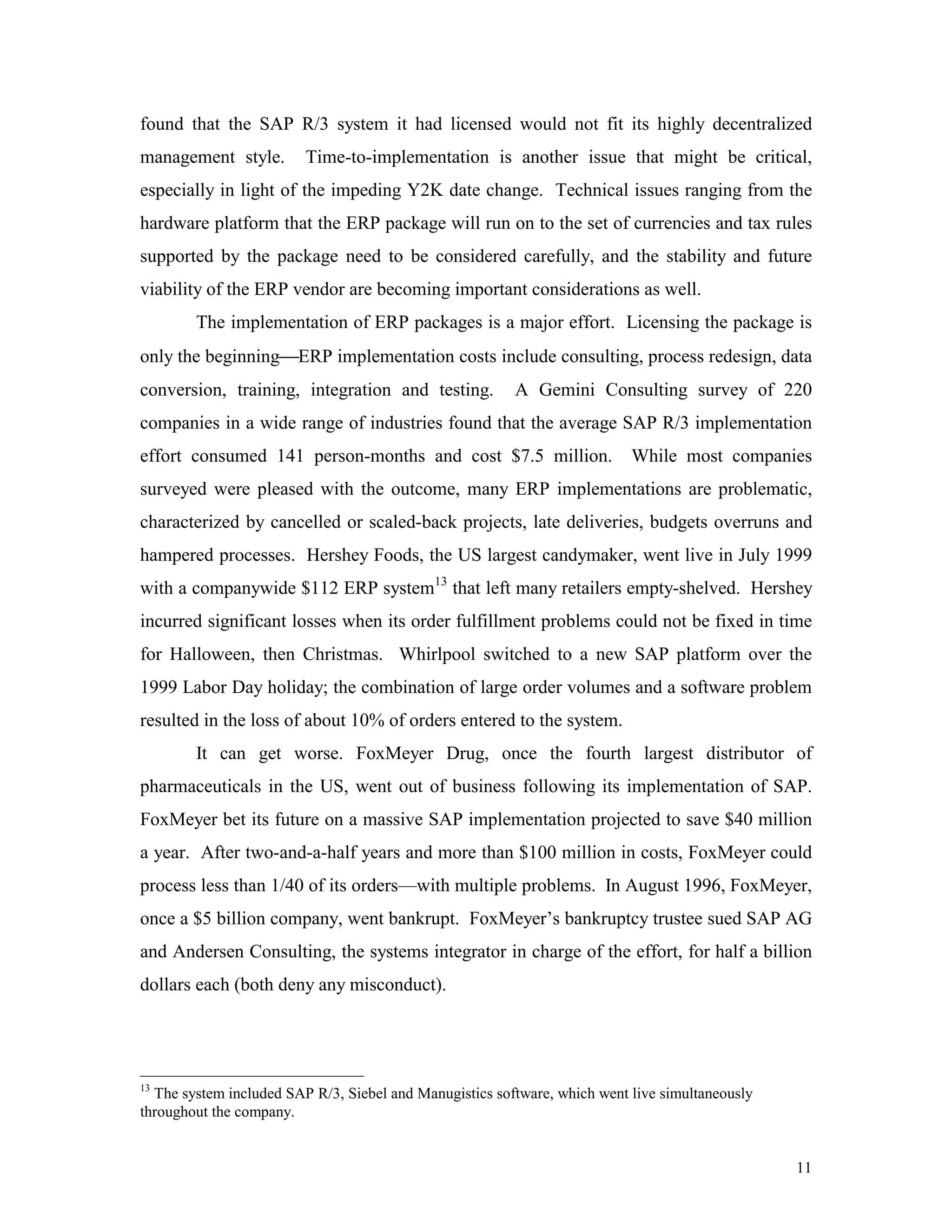 11
found that the SAP R/3 system it had licensed would not fit its highly decentralized
management style. Time-to-implementation is another issue that might be critical,
especially in light of the impeding Y2K date change. Technical issues ranging from the
hardware platform that the ERP package will run on to the set of currencies and tax rules
supported by the package need to be considered carefully, and the stability and future
viability of the ERP vendor are becoming important considerations as well.
The implementation of ERP packages is a major effort. Licensing the package is
only the beginningERP implementation costs include consulting, process redesign, data
conversion, training, integration and testing. A Gemini Consulting survey of 220
companies in a wide range of industries found that the average SAP R/3 implementation
effort consumed 141 person-months and cost $7.5 million. While most companies
surveyed were pleased with the outcome, many ERP implementations are problematic,
characterized by cancelled or scaled-back projects, late deliveries, budgets overruns and
hampered processes. Hershey Foods, the US largest candymaker, went live in July 1999
with a companywide $112 ERP system13
that left many retailers empty-shelved. Hershey
incurred significant losses when its order fulfillment problems could not be fixed in time
for Halloween, then Christmas. Whirlpool switched to a new SAP platform over the
1999 Labor Day holiday; the combination of large order volumes and a software problem
resulted in the loss of about 10% of orders entered to the system.
It can get worse. FoxMeyer Drug, once the fourth largest distributor of
pharmaceuticals in the US, went out of business following its implementation of SAP.
FoxMeyer bet its future on a massive SAP implementation projected to save $40 million
a year. After two-and-a-half years and more than $100 million in costs, FoxMeyer could
process less than 1/40 of its orders—with multiple problems. In August 1996, FoxMeyer,
once a $5 billion company, went bankrupt. FoxMeyer’s bankruptcy trustee sued SAP AG
and Andersen Consulting, the systems integrator in charge of the effort, for half a billion
dollars each (both deny any misconduct).
13
The system included SAP R/3, Siebel and Manugistics software, which went live simultaneously
throughout the company.
 