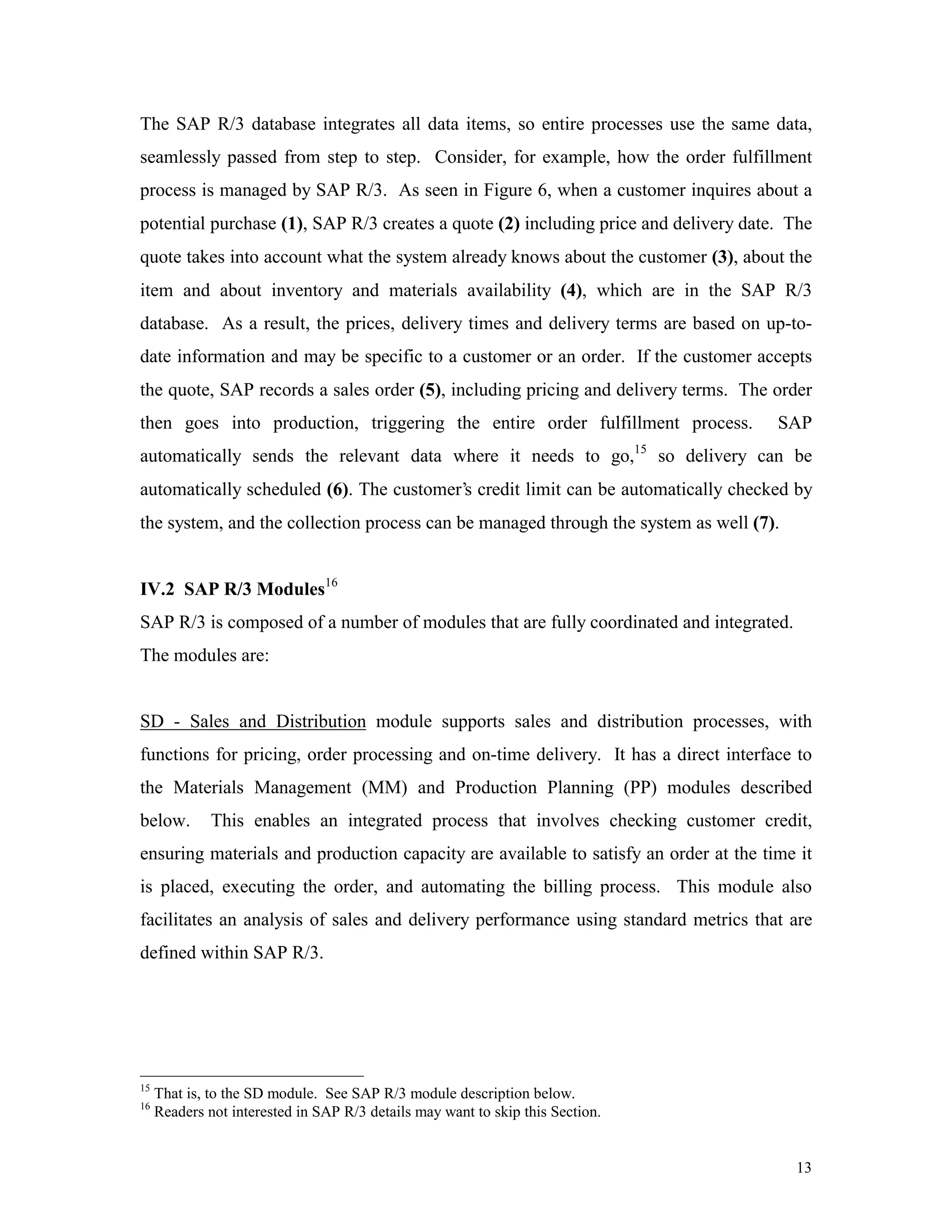 13
The SAP R/3 database integrates all data items, so entire processes use the same data,
seamlessly passed from step to step. Consider, for example, how the order fulfillment
process is managed by SAP R/3. As seen in Figure 6, when a customer inquires about a
potential purchase (1), SAP R/3 creates a quote (2) including price and delivery date. The
quote takes into account what the system already knows about the customer (3), about the
item and about inventory and materials availability (4), which are in the SAP R/3
database. As a result, the prices, delivery times and delivery terms are based on up-to-
date information and may be specific to a customer or an order. If the customer accepts
the quote, SAP records a sales order (5), including pricing and delivery terms. The order
then goes into production, triggering the entire order fulfillment process. SAP
automatically sends the relevant data where it needs to go,15
so delivery can be
automatically scheduled (6). The customer’s credit limit can be automatically checked by
the system, and the collection process can be managed through the system as well (7).
IV.2 SAP R/3 Modules16
SAP R/3 is composed of a number of modules that are fully coordinated and integrated.
The modules are:
SD - Sales and Distribution module supports sales and distribution processes, with
functions for pricing, order processing and on-time delivery. It has a direct interface to
the Materials Management (MM) and Production Planning (PP) modules described
below. This enables an integrated process that involves checking customer credit,
ensuring materials and production capacity are available to satisfy an order at the time it
is placed, executing the order, and automating the billing process. This module also
facilitates an analysis of sales and delivery performance using standard metrics that are
defined within SAP R/3.
15
That is, to the SD module. See SAP R/3 module description below.
16
Readers not interested in SAP R/3 details may want to skip this Section.
 