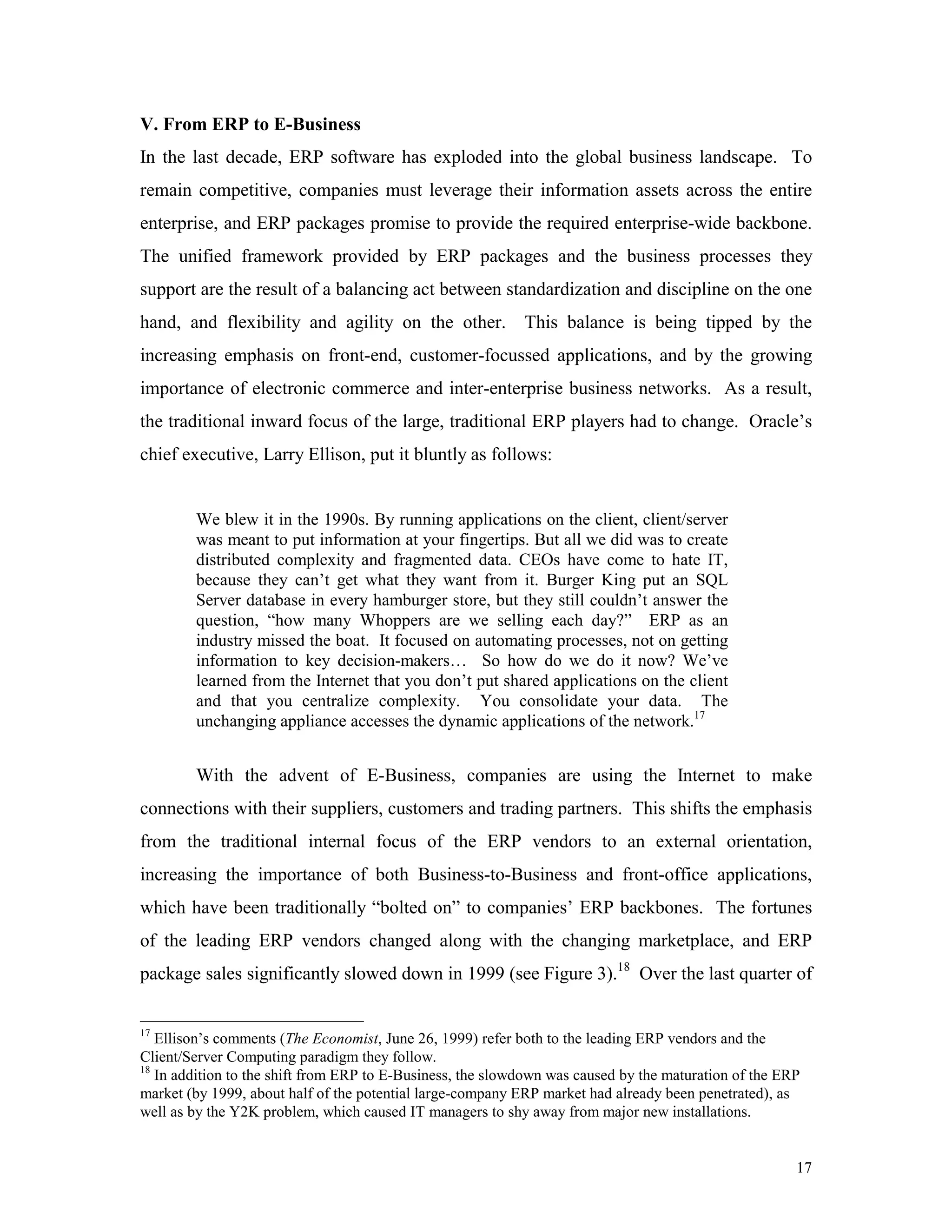 17
V. From ERP to E-Business
In the last decade, ERP software has exploded into the global business landscape. To
remain competitive, companies must leverage their information assets across the entire
enterprise, and ERP packages promise to provide the required enterprise-wide backbone.
The unified framework provided by ERP packages and the business processes they
support are the result of a balancing act between standardization and discipline on the one
hand, and flexibility and agility on the other. This balance is being tipped by the
increasing emphasis on front-end, customer-focussed applications, and by the growing
importance of electronic commerce and inter-enterprise business networks. As a result,
the traditional inward focus of the large, traditional ERP players had to change. Oracle’s
chief executive, Larry Ellison, put it bluntly as follows:
We blew it in the 1990s. By running applications on the client, client/server
was meant to put information at your fingertips. But all we did was to create
distributed complexity and fragmented data. CEOs have come to hate IT,
because they can’t get what they want from it. Burger King put an SQL
Server database in every hamburger store, but they still couldn’t answer the
question, “how many Whoppers are we selling each day?” ERP as an
industry missed the boat. It focused on automating processes, not on getting
information to key decision-makers… So how do we do it now? We’ve
learned from the Internet that you don’t put shared applications on the client
and that you centralize complexity. You consolidate your data. The
unchanging appliance accesses the dynamic applications of the network.17
With the advent of E-Business, companies are using the Internet to make
connections with their suppliers, customers and trading partners. This shifts the emphasis
from the traditional internal focus of the ERP vendors to an external orientation,
increasing the importance of both Business-to-Business and front-office applications,
which have been traditionally “bolted on” to companies’ ERP backbones. The fortunes
of the leading ERP vendors changed along with the changing marketplace, and ERP
package sales significantly slowed down in 1999 (see Figure 3).18
Over the last quarter of
17
Ellison’s comments (The Economist, June 26, 1999) refer both to the leading ERP vendors and the
Client/Server Computing paradigm they follow.
18
In addition to the shift from ERP to E-Business, the slowdown was caused by the maturation of the ERP
market (by 1999, about half of the potential large-company ERP market had already been penetrated), as
well as by the Y2K problem, which caused IT managers to shy away from major new installations.
 