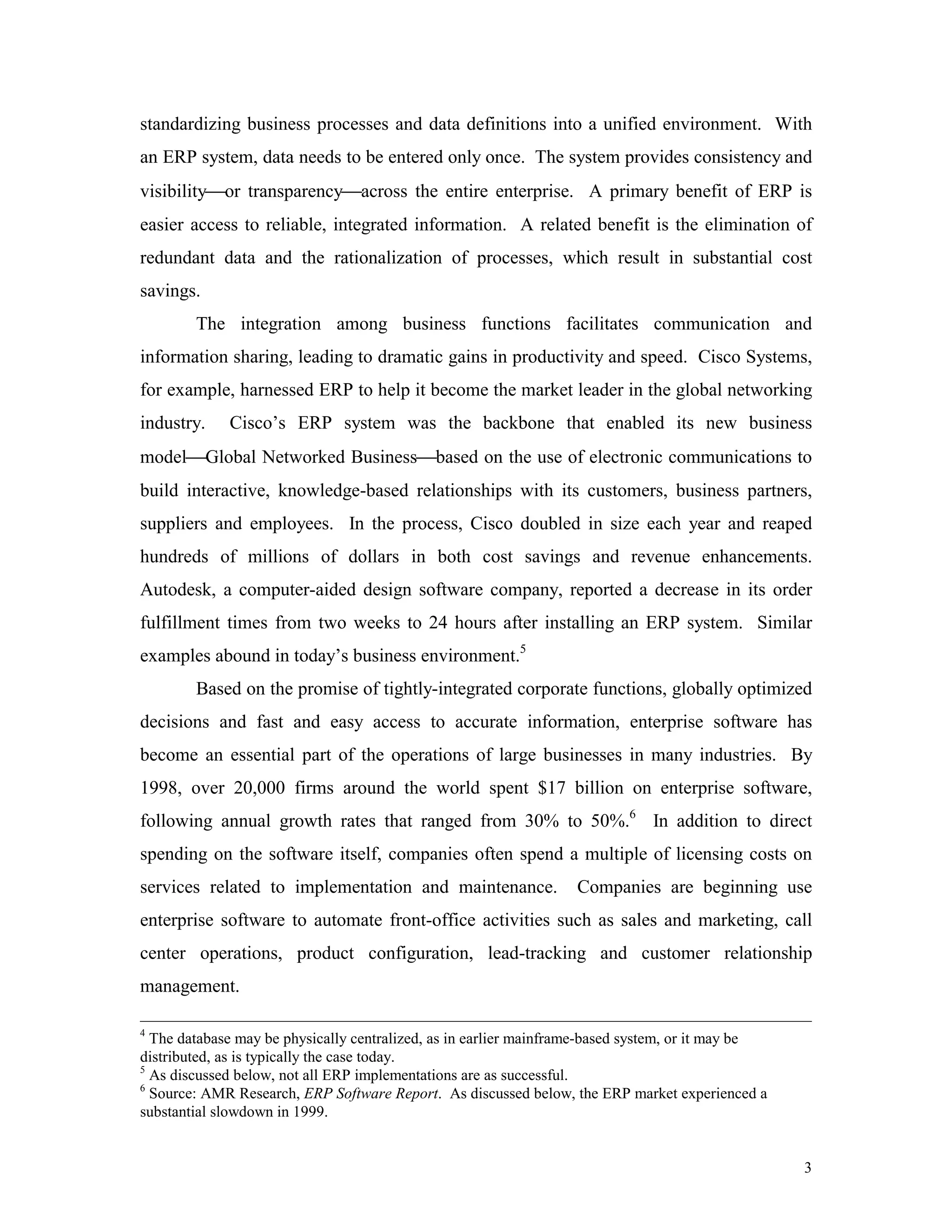 3
standardizing business processes and data definitions into a unified environment. With
an ERP system, data needs to be entered only once. The system provides consistency and
visibilityor transparencyacross the entire enterprise. A primary benefit of ERP is
easier access to reliable, integrated information. A related benefit is the elimination of
redundant data and the rationalization of processes, which result in substantial cost
savings.
The integration among business functions facilitates communication and
information sharing, leading to dramatic gains in productivity and speed. Cisco Systems,
for example, harnessed ERP to help it become the market leader in the global networking
industry. Cisco’s ERP system was the backbone that enabled its new business
modelGlobal Networked Businessbased on the use of electronic communications to
build interactive, knowledge-based relationships with its customers, business partners,
suppliers and employees. In the process, Cisco doubled in size each year and reaped
hundreds of millions of dollars in both cost savings and revenue enhancements.
Autodesk, a computer-aided design software company, reported a decrease in its order
fulfillment times from two weeks to 24 hours after installing an ERP system. Similar
examples abound in today’s business environment.5
Based on the promise of tightly-integrated corporate functions, globally optimized
decisions and fast and easy access to accurate information, enterprise software has
become an essential part of the operations of large businesses in many industries. By
1998, over 20,000 firms around the world spent $17 billion on enterprise software,
following annual growth rates that ranged from 30% to 50%.6
In addition to direct
spending on the software itself, companies often spend a multiple of licensing costs on
services related to implementation and maintenance. Companies are beginning use
enterprise software to automate front-office activities such as sales and marketing, call
center operations, product configuration, lead-tracking and customer relationship
management.
4
The database may be physically centralized, as in earlier mainframe-based system, or it may be
distributed, as is typically the case today.
5
As discussed below, not all ERP implementations are as successful.
6
Source: AMR Research, ERP Software Report. As discussed below, the ERP market experienced a
substantial slowdown in 1999.
 